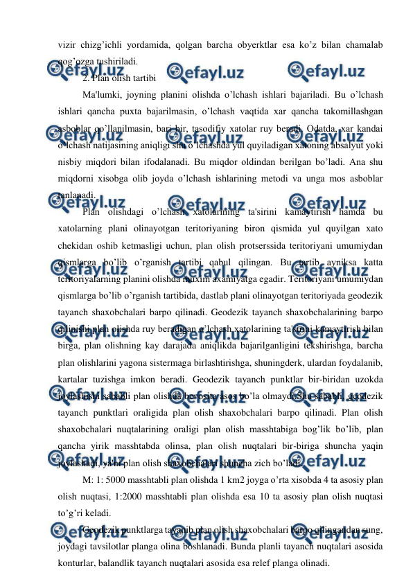  
 
vizir chizg’ichli yordamida, qolgan barcha obyerktlar esa ko’z bilan chamalab 
qog’ozga tushiriladi. 
2. Plan olish tartibi 
Ma'lumki, joyning planini olishda o’lchash ishlari bajariladi. Bu o’lchash 
ishlari qancha puxta bajarilmasin, o’lchash vaqtida xar qancha takomillashgan 
asboblar qo’llanilmasin, bari bir, tasodifiy xatolar ruy beradi. Odatda, xar kandai 
o’lchash natijasining aniqligi shu o’lchashda yul quyiladigan xatoning absalyut yoki 
nisbiy miqdori bilan ifodalanadi. Bu miqdor oldindan berilgan bo’ladi. Ana shu 
miqdorni xisobga olib joyda o’lchash ishlarining metodi va unga mos asboblar 
tanlanadi. 
Plan olishdagi o’lchash xatolarining ta'sirini kamaytirish hamda bu 
xatolarning plani olinayotgan teritoriyaning biron qismida yul quyilgan xato 
chekidan oshib ketmasligi uchun, plan olish protserssida teritoriyani umumiydan 
qismlarga bo’lib o’rganish tartibi qabul qilingan. Bu tartib ayniksa katta 
teritoriyalarning planini olishda muxim axamiyatga egadir. Teritoriyani umumiydan 
qismlarga bo’lib o’rganish tartibida, dastlab plani olinayotgan teritoriyada geodezik 
tayanch shaxobchalari barpo qilinadi. Geodezik tayanch shaxobchalarining barpo 
qilinishi plan olishda ruy beradigan o’lchash xatolarining ta'sirini kamaytirish bilan 
birga, plan olishning kay darajada aniqlikda bajarilganligini tekshirishga, barcha 
plan olishlarini yagona sistermaga birlashtirishga, shuningderk, ulardan foydalanib, 
kartalar tuzishga imkon beradi. Geodezik tayanch punktlar bir-biridan uzokda 
joylashishi sababli plan olishda bevosita asos bo’la olmaydi.Shu sababli, geodezik 
tayanch punktlari oraligida plan olish shaxobchalari barpo qilinadi. Plan olish 
shaxobchalari nuqtalarining oraligi plan olish masshtabiga bog’lik bo’lib, plan 
qancha yirik masshtabda olinsa, plan olish nuqtalari bir-biriga shuncha yaqin 
joylashadi, ya'ni plan olish shaxobchalari shuncha zich bo’ladi. 
M: 1: 5000 masshtabli plan olishda 1 km2 joyga o’rta xisobda 4 ta asosiy plan 
olish nuqtasi, 1:2000 masshtabli plan olishda esa 10 ta asosiy plan olish nuqtasi 
to’g’ri keladi. 
Geodezik punktlarga tayanib plan olish shaxobchalari barpo qilingandan sung, 
joydagi tavsilotlar planga olina boshlanadi. Bunda planli tayanch nuqtalari asosida 
konturlar, balandlik tayanch nuqtalari asosida esa relef planga olinadi. 
