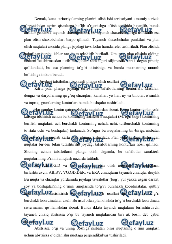  
 
Demak, katta teritoriyalarning planini olish ishi teritoriyani umumiy tarizda 
o’rganishdan ayrim qismlarga bo’lib o’rganishga o’tish tartibida bajarilib, bunda 
dastlab geodezik tayanch shaxobchalari, bu tayanch shaxobchalariga asoslanib esa 
plan olish shaxobchalari barpo qilinadi. Tayanch shaxobchalar punktlari va plan 
olish nuqtalari asosida planga joydagi tavsilotlar hamda relef tushiriladi. Plan olishda 
bajarilgan barcha ishlar xar doim tekshirib boriladi. Umuman plan olishda oldingi 
ishlarni tekshirmasdan turib bir qadam xam ilgari siljimaslik kerak degan prntsip 
qo’llaniladi, bu esa planning to’g’ri olinishiga va bunda mexnatning unumli 
bo’lishiga imkon beradi. 
3.  Joydagi tafsilotlarni konturli planga olish usullari 
Karta yoki planga joydagi turli-tuman tafsilotlarning konturlari. Masalan: 
dengiz va daryolarning qirg’oq chiziqlari, kanallar, yo’llar, uy va binolar, o’simlik 
va tuproq-gruntlarning konturlari hamda boshqalar tushiriladi. 
Har qanday kontur qator uzluksiz nuqtalardan iborat. Biron konturni plan yoki 
kartaga tushirish uchun bu konturning xarakterli nuqtalari (M: egri bugri konturning 
burilish nuqtalari, uch burchakli konturning uchala uchi, turtburchakli konturning 
to’rtala uchi va boshqalar) tanlanadi. So’ngra bu nuqtalarning bir-biriga nisbatan 
tutgan o’rnini aniqlab karta yoki planga tushiriladi. Plan yoki kartaga tushirilgan 
nuqtalar bir-biri bilan tutashtirilib joydagi tafsilotlarning konturlari hosil qilinadi. 
Shuning uchun tafsilotlarni planga olish deganda, bu tafsilotlar xarakterli 
nuqtalarining o’rnini aniqlash nazarda tutiladi. 
M: A,B,V,G,D va Yer nuqtalarni plan olish nuqtalari, bu nuqtalarni 
birlashtiruvchi AB,BV, VG,GD,DER, va ERA chiziqlarni tayanch chiziqlar derylik 
Bu nuqta va chiziqlar yordamida joydagi tavsilotlar (bog’, yul yakka usgan daraxt, 
soy va boshqalar)ning o’rnini aniqlashda to’g’ri burchakli koordinatalar, qutbiy 
koordinatalar, kesishtirish va aylanib chiqish usullari qo’llaniladi.a) To’g’ri 
burchakli koordinatalar usuli. Bu usul bilan plan olishda to’g’ri burchakli koordinata 
sistermasini qo’llanishdan iborat. Bunda ikkita tayanch nuqtalarni birlashtiruvchi 
tayanch chiziq abstsissa o’qi bu tayanch nuqtalaridan biri uk boshi deb qabul 
qilinadi. 
Abstsissa o’qi va uning boshiga nisbatan biror nuqtaning o’rnin aniqlash 
uchun abstsissa o’qidan shu nuqtaga perpendikulyar tushiriladi. 
