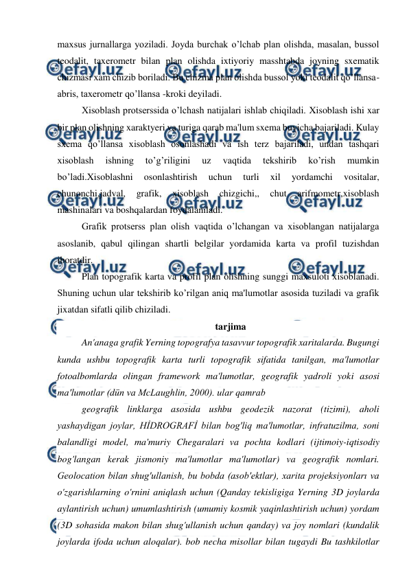  
 
maxsus jurnallarga yoziladi. Joyda burchak o’lchab plan olishda, masalan, bussol 
teodalit, taxerometr bilan plan olishda ixtiyoriy masshtabda joyning sxematik 
chizmasi xam chizib boriladi. Bu chizma plan olishda bussol yoki teodalit qo’llansa- 
abris, taxerometr qo’llansa -kroki deyiladi. 
Xisoblash protserssida o’lchash natijalari ishlab chiqiladi. Xisoblash ishi xar 
bir plan olishning xaraktyeri va turiga qarab ma'lum sxema buyicha bajariladi. Kulay 
sxema qo’llansa xisoblash osonlashadi va ish terz bajariladi, undan tashqari 
xisoblash 
ishning 
to’g’riligini 
uz 
vaqtida 
tekshirib 
ko’rish 
mumkin 
bo’ladi.Xisoblashni 
osonlashtirish 
uchun 
turli 
xil 
yordamchi 
vositalar, 
chunonchi,jadval, 
grafik, 
xisoblash 
chizgichi,, 
chut 
arifmometr,xisoblash 
mashinalari va boshqalardan foydalaniladi. 
Grafik protserss plan olish vaqtida o’lchangan va xisoblangan natijalarga 
asoslanib, qabul qilingan shartli belgilar yordamida karta va profil tuzishdan 
iboratdir. 
Plan topografik karta va profil plan olishning sunggi maxsuloti xisoblanadi. 
Shuning uchun ular tekshirib ko’rilgan aniq ma'lumotlar asosida tuziladi va grafik 
jixatdan sifatli qilib chiziladi. 
tarjima 
An'anaga grafik Yerning topografya tasavvur topografik xaritalarda. Bugungi 
kunda ushbu topografik karta turli topografik sifatida tanilgan, ma'lumotlar 
fotoalbomlarda olingan framework ma'lumotlar, geografik yadroli yoki asosi 
ma'lumotlar (dün va McLaughlin, 2000). ular qamrab 
geografik linklarga asosida ushbu geodezik nazorat (tizimi), aholi 
yashaydigan joylar, HİDROGRAFİ bilan bog'liq ma'lumotlar, infratuzilma, soni 
balandligi model, ma'muriy Chegaralari va pochta kodlari (ijtimoiy-iqtisodiy 
bog'langan kerak jismoniy ma'lumotlar ma'lumotlar) va geografik nomlari. 
Geolocation bilan shug'ullanish, bu bobda (asob'ektlar), xarita projeksiyonları va 
o'zgarishlarning o'rnini aniqlash uchun (Qanday tekisligiga Yerning 3D joylarda 
aylantirish uchun) umumlashtirish (umumiy kosmik yaqinlashtirish uchun) yordam 
(3D sohasida makon bilan shug'ullanish uchun qanday) va joy nomlari (kundalik 
joylarda ifoda uchun aloqalar). bob necha misollar bilan tugaydi Bu tashkilotlar 
