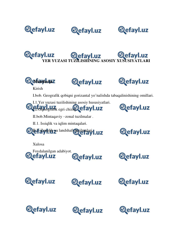  
 
 
 
 
 
 
 
YER YUZASI TUZILISHINING ASOSIY XUSUSIYATLARI 
 
 
 Mundarija 
Kirish 
I.bob. Geografik qobiqni gorizantal yo’nalishda tabaqalinishining omillari. 
I.1.Yer yuzasi tuzilishining asosiy hususiyatlari. 
I.2.Gipsografik egri chiziq. 
II.bob.Mintaqaviy –zonal tuzilmalar . 
II.1. Issiqlik va iqlim mintaqalari. 
II.2. Zonalik va landshaft tuzilmalari. 
 
Xulosa  
Foydalanilgan adabiyot. 
 
 
 
 
 
 
 
 
 
 
