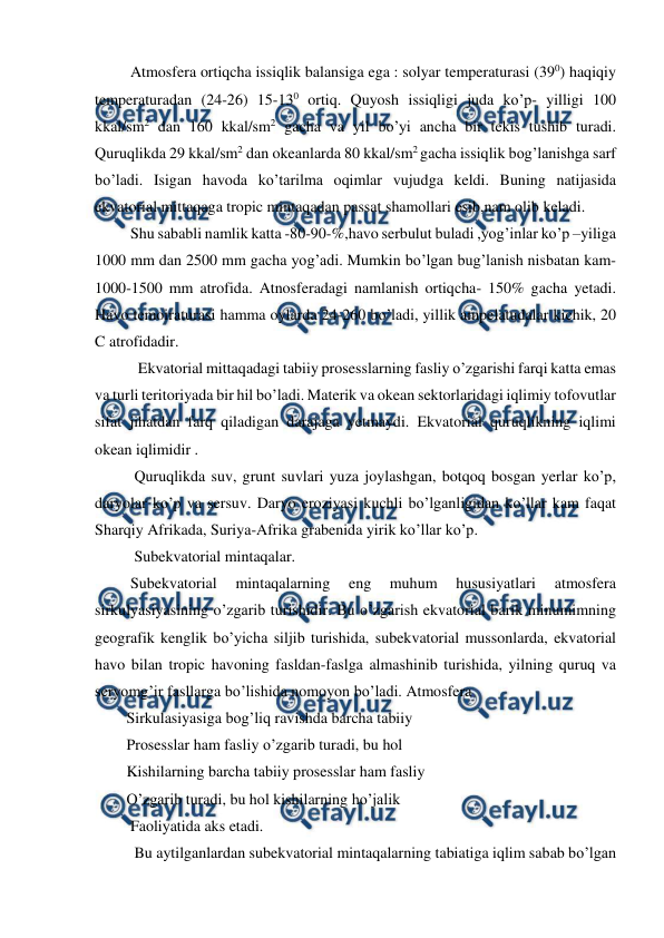  
 
 Atmosfera ortiqcha issiqlik balansiga ega : solyar temperaturasi (390) haqiqiy 
temperaturadan (24-26) 15-130 ortiq. Quyosh issiqligi juda ko’p- yilligi 100 
kkal/sm2 dan 160 kkal/sm2 gacha va yil bo’yi ancha bir tekis tushib turadi. 
Quruqlikda 29 kkal/sm2 dan okeanlarda 80 kkal/sm2 gacha issiqlik bog’lanishga sarf 
bo’ladi. Isigan havoda ko’tarilma oqimlar vujudga keldi. Buning natijasida 
ekvatorial mittaqaga tropic mintaqadan passat shamollari esib,nam olib keladi.  
 Shu sababli namlik katta -80-90-%,havo serbulut buladi ,yog’inlar ko’p –yiliga 
1000 mm dan 2500 mm gacha yog’adi. Mumkin bo’lgan bug’lanish nisbatan kam-
1000-1500 mm atrofida. Atnosferadagi namlanish ortiqcha- 150% gacha yetadi. 
Havo temoiraturasi hamma oylarda 24-260 bo’ladi, yillik ampelatudalar kichik, 20 
C atrofidadir.  
   Ekvatorial mittaqadagi tabiiy prosesslarning fasliy o’zgarishi farqi katta emas 
va turli teritoriyada bir hil bo’ladi. Materik va okean sektorlaridagi iqlimiy tofovutlar 
sifat jihatdan farq qiladigan darajaga yetmaydi. Ekvatorial quruqlikning iqlimi 
okean iqlimidir .  
  Quruqlikda suv, grunt suvlari yuza joylashgan, botqoq bosgan yerlar ko’p, 
daryolar ko’p va sersuv. Daryo eroziyasi kuchli bo’lganligidan ko’llar kam faqat 
Sharqiy Afrikada, Suriya-Afrika grabenida yirik ko’llar ko’p.  
  Subekvatorial mintaqalar. 
 Subekvatorial 
mintaqalarning 
eng 
muhum 
hususiyatlari 
atmosfera 
sirkulyasiyasining o’zgarib turishidir. Bu o’zgarish ekvatorial barik minumimning 
geografik kenglik bo’yicha siljib turishida, subekvatorial mussonlarda, ekvatorial 
havo bilan tropic havoning fasldan-faslga almashinib turishida, yilning quruq va 
seryomg’ir fasllarga bo’lishida nomoyon bo’ladi. Atmosfera 
Sirkulasiyasiga bog’liq ravishda barcha tabiiy 
Prosesslar ham fasliy o’zgarib turadi, bu hol 
Kishilarning barcha tabiiy prosesslar ham fasliy  
O’zgarib turadi, bu hol kishilarning ho’jalik  
 Faoliyatida aks etadi. 
  Bu aytilganlardan subekvatorial mintaqalarning tabiatiga iqlim sabab bo’lgan  
