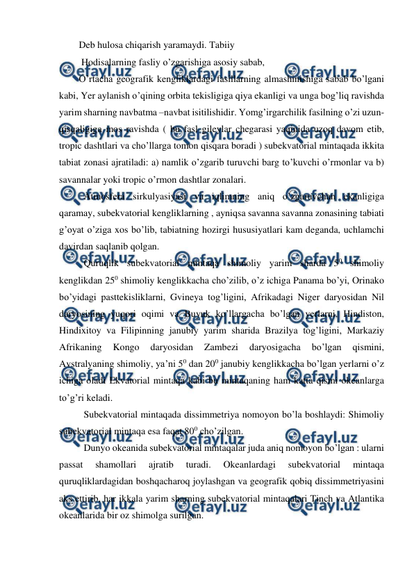  
 
Deb hulosa chiqarish yaramaydi. Tabiiy  
 Hodisalarning fasliy o’zgarishiga asosiy sabab, 
O’rtacha geografik kengliklardagi fasillarning almashinishiga sabab bo’lgani 
kabi, Yer aylanish o’qining orbita tekisligiga qiya ekanligi va unga bog’liq ravishda 
yarim sharning navbatma –navbat isitilishidir. Yomg’irgarchilik fasilning o’zi uzun-
qisqaligiga mos ravishda ( bu fasl gileylar chegarasi yaqinida uzoq davom etib, 
tropic dashtlari va cho’llarga tomon qisqara boradi ) subekvatorial mintaqada ikkita 
tabiat zonasi ajratiladi: a) namlik o’zgarib turuvchi barg to’kuvchi o’rmonlar va b) 
savannalar yoki tropic o’rmon dashtlar zonalari. 
  Atmosfera sirkulyasiyasi va iqlimning aniq o’zgaruvchan ekanligiga 
qaramay, subekvatorial kengliklarning , ayniqsa savanna savanna zonasining tabiati 
g’oyat o’ziga xos bo’lib, tabiatning hozirgi hususiyatlari kam deganda, uchlamchi 
davirdan saqlanib qolgan. 
  Quruqlik subekvatorial mintaqa shimoliy yarim sharda 50 shimoliy 
kenglikdan 250 shimoliy kenglikkacha cho’zilib, o’z ichiga Panama bo’yi, Orinako 
bo’yidagi pasttekisliklarni, Gvineya tog’ligini, Afrikadagi Niger daryosidan Nil 
daryosining yuqori oqimi va Buyuk ko’llargacha bo’lgan yerlarni, Hindiston, 
Hindixitoy va Filipinning janubiy yarim sharida Brazilya tog’ligini, Markaziy 
Afrikaning 
Kongo 
daryosidan 
Zambezi 
daryosigacha 
bo’lgan 
qismini, 
Avstralyaning shimoliy, ya’ni 50 dan 200 janubiy kenglikkacha bo’lgan yerlarni o’z 
ichiga oladi Ekvatorial mintaqa kabi bu mintaqaning ham katta qismi okeanlarga 
to’g’ri keladi. 
  Subekvatorial mintaqada dissimmetriya nomoyon bo’la boshlaydi: Shimoliy 
subekvatorial mintaqa esa faqat 800 cho’zilgan. 
  Dunyo okeanida subekvatorial mintaqalar juda aniq nomoyon bo’lgan : ularni 
passat 
shamollari 
ajratib 
turadi. 
Okeanlardagi 
subekvatorial 
mintaqa 
quruqliklardagidan boshqacharoq joylashgan va geografik qobiq dissimmetriyasini 
aks ettirib, har ikkala yarim sharning subekvatorial mintaqalari Tinch va Atlantika 
okeanlarida bir oz shimolga surilgan. 
