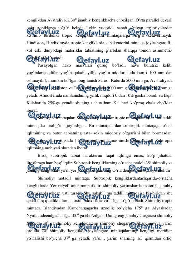  
 
kenglikdan Avstraliyada 300 janubiy kenglikkacha chozilgan. O’rta parallel deyarli 
aniq tropiklarga to’g’ri keladi. Lekin yuqorida sanab o’tilgan teritoriyalardan 
ko’rinib turibdiki tropic kengliklar ham mintaqalarga to’g’ri kelavermaydi; 
Hindiston, Hindixitoyda tropic kengliklarda subekvatorial mintaqa joylashgan. Bu 
xol eski dunyodagi materiklar tabiatining g’arbdan sharqqa tomon asimmetrik 
ekanligini ko’rsatadi. 
  Pasayotgan 
havo 
massalari 
quruq 
bo’ladi, 
havo 
bulutsiz 
kelib, 
yog’inlartasodifan yog’ib qoladi, yillik yog’in miqdori juda kam ( 100 mm dan 
oshmaydi ), mumkin bo’lgan bug’lanish Sahroi Kabirda 5000 mm ga, Avstraliyada 
2500 mm ga, Arabiston va Tar, Kaliforniyada 3000 mm ga, Kalaxarida 2500 mm ga 
yetadi. Atmosferada namlanishning yillik miqdori 0 dan 10% gacha boradi va faqat 
Kalaharida 25%ga yetadi, shuning uchun ham Kalahari ko’proq chala cho’ldan 
iborat. 
  Subtropik mintaqalar. Subtropik mintaqalar tropic mintaqalar bilan mo’taddil 
mintaqalar oralig’ida joylashgan. Bu mintaqalardan subtropik mintaqaga o’tish 
iqlimining va butun tabiatning asta- sekin miqdoriy o’zgarishi bilan bormasdan, 
balki tropic havo (qishda ) hukumronligini almashinishi bilan boradi Subtropik 
iqlimning mohiyati shundan iborat. 
  Biroq subtropik tabiat harakterini faqat iqlimga emas, ko’p jihatdan 
litosferaga ham bog’liqdir. Subtropik kengliklarning o’rtacha praleli 350 shimoliy va 
janubiy kengliklar, ya’ni yer po’sti yoriqlarining O’rta dengiz mintaqasiparalelidir. 
  Shimoliy motadil mintaqa. Subtropik kengliklardantashqarida-o’rtacha 
kengliklarda Yer relyefi antisimmetrikdir: shimoliy yarimsharda materik, janubiy 
yarimsharda okean usti turadi. Shu sababli mo’taddil mintaqalar bir-biridan shu 
qadar farq qiladiki ularni aloxida-aloxida tasvirlashga to’g’ri keladi. Shimoliy tropik 
mintaqa Irlandiyadan Kamchatgagacha uzoqlik bo’yicha 1750 ga Alyaskadan 
Nyufaundeendgacha ega 1000 ga cho’zilgan. Uning eng janubiy chegarasi shimoliy 
Xitoyda 380 ga shimoliy kenglikda,eng shimoliy chegarasi Sikandinaviya yarim 
orolida 700 shimoliy kenglikda joylashgan: mintaqalarning kengligi meridian 
yo’nalishi bo’yicha 370 ga yetadi, ya’ni , yarim sharning 1/3 qismidan ortiq. 
