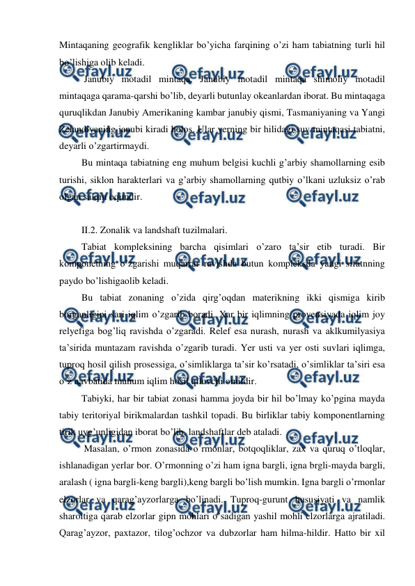  
 
Mintaqaning geografik kengliklar bo’yicha farqining o’zi ham tabiatning turli hil 
bo’lishiga olib keladi. 
  Janubiy motadil mintaqa. Janubiy motadil mintaqa shimoliy motadil 
mintaqaga qarama-qarshi bo’lib, deyarli butunlay okeanlardan iborat. Bu mintaqaga 
quruqlikdan Janubiy Amerikaning kambar janubiy qismi, Tasmaniyaning va Yangi 
Zelandiyaning janubi kiradi holos. Ular yerning bir hilidagi suv mintaqasi tabiatni, 
deyarli o’zgartirmaydi. 
 Bu mintaqa tabiatning eng muhum belgisi kuchli g’arbiy shamollarning esib 
turishi, siklon harakterlari va g’arbiy shamollarning qutbiy o’lkani uzluksiz o’rab 
olgan salqin oqimdir. 
 
 II.2. Zonalik va landshaft tuzilmalari. 
 Tabiat kompleksining barcha qisimlari o’zaro ta’sir etib turadi. Bir 
komponetning o’zgarishi muqarrar ravishda butun kompleksda yangi sifatnning 
paydo bo’lishigaolib keladi.  
 Bu tabiat zonaning o’zida qirg’oqdan materikning ikki qismiga kirib 
borganligini sari iqlim o’zgarib boradi. Xar bir iqlimning provensiyada iqlim joy 
relyefiga bog’liq ravishda o’zgaradi. Relef esa nurash, nurash va aklkumilyasiya 
ta’sirida muntazam ravishda o’zgarib turadi. Yer usti va yer osti suvlari iqlimga, 
tuproq hosil qilish prosessiga, o’simliklarga ta’sir ko’rsatadi, o’simliklar ta’siri esa 
o’z navbatida muhum iqlim hosil qiluvchi omildir. 
 Tabiyki, har bir tabiat zonasi hamma joyda bir hil bo’lmay ko’pgina mayda 
tabiy teritoriyal birikmalardan tashkil topadi. Bu birliklar tabiy komponentlarning 
tirik uyg’unligidan iborat bo’lib, landshaftlar deb ataladi. 
  Masalan, o’rmon zonasida o’rmonlar, botqoqliklar, zax va quruq o’tloqlar, 
ishlanadigan yerlar bor. O’rmonning o’zi ham igna bargli, igna brgli-mayda bargli, 
aralash ( igna bargli-keng bargli),keng bargli bo’lish mumkin. Igna bargli o’rmonlar 
elzorlar va qarag’ayzorlarga bo’linadi. Tuproq-gurunt hususiyati va namlik 
sharoitiga qarab elzorlar gipn mohlari o’sadigan yashil mohli elzorlarga ajratiladi. 
Qarag’ayzor, paxtazor, tilog’ochzor va dubzorlar ham hilma-hildir. Hatto bir xil 

