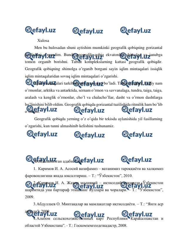  
 
 
 
 
    Xulosa  
 Men bu hulosadan shuni aytishim mumkinki geografik qobiqning gorizantal 
tuzilishini o’rgandim. Bunda geografik qobiq ekvatordan shimolga va janubga 
tomon organib borishni. Tabiat komplekslarning kattasi geografik qobiqdir. 
Geografik qobiqning shimolga o’rganib borgani sayin iqlim mintaqalari issiqlik 
iqlim mintaqalaridan sovuq iqlim mintaqalari o’zgarishi. 
 Iqlim mintaqalari tarkibida tabiat zonalari bo’ladi. Tabiat zonalari: Fasliy nam 
o’rmonlar, arktika va antarktida, sernam o’rmon va savvanalaga, tundra, taiga, taiga, 
aralash va kenglik o’rmonlar, cho’l va chalacho’llar, dasht va o’rmon dashtlarga 
bo’linishini bilib oldim. Geografik qobiqda gorizantal tuzilishida ritmilik ham bo’lib 
o’tishini.  
 Geografik qobiqda yerning o’z o’qida bir tekisda aylanishida yil fasillarning 
o’zgarishi, kun tunni almashinib kelishini tushunamiz. 
 
 
 
 
 Фойдаланилган адабиетлар 
1. Каримов И. А. Асосий вазифамиз – ватанимиз тароққиёти ва халқимиз 
фаровонлигини янада юксалтириш. – Т.: “Ўзбекистон”, 2010. 
2. Каримов И. А. Жаҳон молиявий – иқтисодий инқирози, Ўзбекистон 
шароитида уни бартараф этишнинг йўллари ва чоралари. – Т.: “Ўзбекистон”, 
2009. 
3. 
Абдуллаев О. Минтақалар ва мамлакатлар иқтисодиёти. – Т.: “Янги аср 
авлоди”, 2009. 
4. 
Альбом сельскохозяйственных карт Республики Каракалпакстан и 
областей Узбекистана”. - Т.: Госкомземгеодезкадастр, 2008. 
