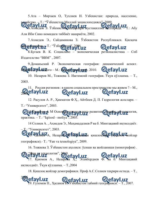  
 
5. 
Ата – Мирзаев О, Тухлиев Н. Узбекистан: природа, население, 
хозяйство. – Т.: “Ўзбекистон Миллий энциклопедияси”, 2009. 
6. 
Ахмедов Э. Ўзбекистон шаҳарлари мустақиллик йилларида. – Т.: Абу 
Али Ибн Сино номидаги тиббиёт нашриёти, 2002. 
7. 
Ахмедов Э., Сайдаминова З. Ўзбекистон Республикаси. Қисқача 
маълумотнома. – Т.: “Ўзбекистон”, 2006. 
8. 
Бугаев В. К. Социально – экономическая регионалистика – Спб 
Издателство “ВВМ” , 2007. 
9. 
Доманьский Р. Экономическая география: динамический аспект. 
Перевод с польского – М.: Новый хронограф, 2010. 
10. Назаров М., Тожиева З. Ижтимоий география. Ўқув қўлланма. – Т., 
2003. 
11.  Россия регионов : в каком социальном пространстве мы живем ? – М., 
2005. 
12. Расулов А. Р., Ҳикматов Ф.Ҳ., Айтбоев Д. П. Гидрология асослари. – 
Т.: “Университет”, 2003. 
13 Садыков А М Основы регионольного развития : теория, методология, 
практика. – Т.: “Iqtisod - moliya”, 2005. 
14 Солиев А. , Аҳмедов Э., Маҳамадалиев Р ва б. Минтақавий иқтисодиёт. 
– Т.: “Университет”, 2003. 
15. Солиев А, Назаров М Ўзбекистон қишлоқлари (Қишлоқ жойлар 
географияси).- Т.: “Fan va texnologiya”, 2009. 
16. Тожиева З. Ўзбекистон аҳолиси: ўсиши ва жойланиши (монография) . 
– Т.: “Фан ва технология”, 2010. 
17. Қаюмов А., Назарова Ҳ., Эгамбердиев Ф. ва б. Минтақавий 
иқтисодиёт. Ўқув қўлланма. – Т.,2004 
18. Қишлоқ жойлар демографияси. Проф А.С.Солиев таҳрири остида. – Т., 
2005. 
19. Ғуломов П., Ҳасанов И. Ўзбекистон табиий географияси. – Т., 2007. 
