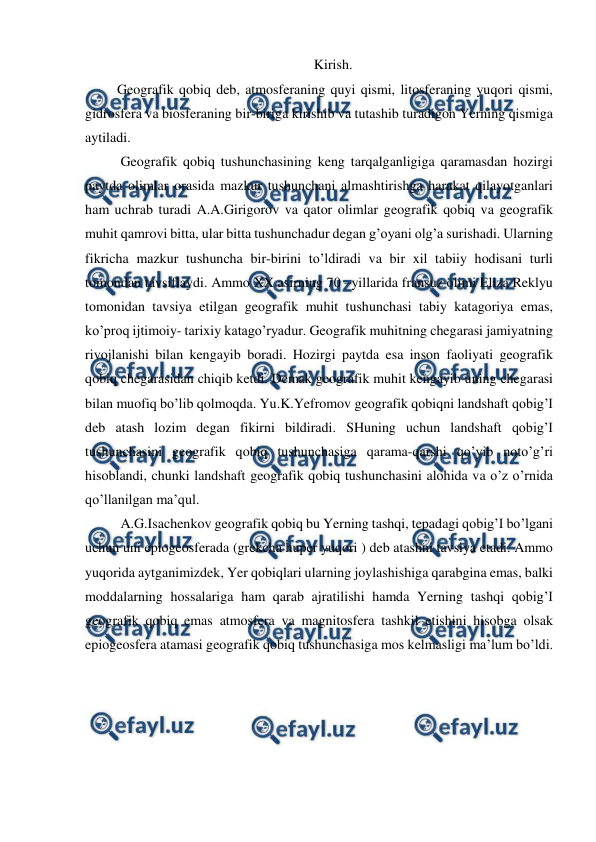  
 
Kirish. 
 Geografik qobiq deb, atmosferaning quyi qismi, litosferaning yuqori qismi, 
gidrosfera va biosferaning bir-biriga kirishib va tutashib turadigon Yerning qismiga 
aytiladi. 
  Geografik qobiq tushunchasining keng tarqalganligiga qaramasdan hozirgi 
paytda olimlar orasida mazkur tushunchani almashtirishga harakat qilayotganlari 
ham uchrab turadi A.A.Girigorov va qator olimlar geografik qobiq va geografik 
muhit qamrovi bitta, ular bitta tushunchadur degan g’oyani olg’a surishadi. Ularning 
fikricha mazkur tushuncha bir-birini to’ldiradi va bir xil tabiiy hodisani turli 
tomondan tavsiflaydi. Ammo XX asirning 70 –yillarida fransuz olimi Eliza Reklyu 
tomonidan tavsiya etilgan geografik muhit tushunchasi tabiy katagoriya emas, 
ko’proq ijtimoiy- tarixiy katago’ryadur. Geografik muhitning chegarasi jamiyatning 
rivojlanishi bilan kengayib boradi. Hozirgi paytda esa inson faoliyati geografik 
qobiq chegarasidan chiqib ketdi. Demak geografik muhit kengayib uning chegarasi 
bilan muofiq bo’lib qolmoqda. Yu.K.Yefromov geografik qobiqni landshaft qobig’I 
deb atash lozim degan fikirni bildiradi. SHuning uchun landshaft qobig’I 
tushunchasini geografik qobiq tushunchasiga qarama-qarshi qo’yib noto’g’ri 
hisoblandi, chunki landshaft geografik qobiq tushunchasini alohida va o’z o’rnida 
qo’llanilgan ma’qul. 
  A.G.Isachenkov geografik qobiq bu Yerning tashqi, tepadagi qobig’I bo’lgani 
uchun uni epiogeosferada (grekcha huper yuqori ) deb atashni tavsiya etadi. Ammo 
yuqorida aytganimizdek, Yer qobiqlari ularning joylashishiga qarabgina emas, balki 
moddalarning hossalariga ham qarab ajratilishi hamda Yerning tashqi qobig’I 
geografik qobiq emas atmosfera va magnitosfera tashkil etishini hisobga olsak 
epiogeosfera atamasi geografik qobiq tushunchasiga mos kelmasligi ma’lum bo’ldi. 
 
 
 
 
 
