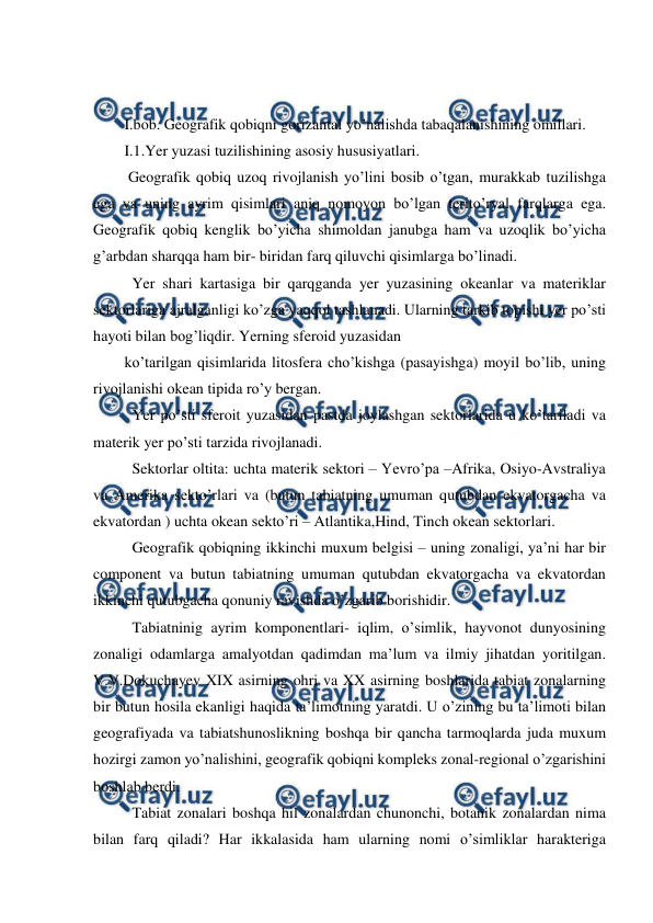  
 
 
 
I.bob. Geografik qobiqni gorizantal yo’nalishda tabaqalanishining omillari. 
I.1.Yer yuzasi tuzilishining asosiy hususiyatlari. 
 Geografik qobiq uzoq rivojlanish yo’lini bosib o’tgan, murakkab tuzilishga 
ega va uning ayrim qisimlari aniq nomoyon bo’lgan terito’ryal farqlarga ega. 
Geografik qobiq kenglik bo’yicha shimoldan janubga ham va uzoqlik bo’yicha 
g’arbdan sharqqa ham bir- biridan farq qiluvchi qisimlarga bo’linadi. 
  Yer shari kartasiga bir qarqganda yer yuzasining okeanlar va materiklar 
sektorlariga ajralganligi ko’zga yaqqol tashlanadi. Ularning tarkib topishi yer po’sti 
hayoti bilan bog’liqdir. Yerning sferoid yuzasidan  
ko’tarilgan qisimlarida litosfera cho’kishga (pasayishga) moyil bo’lib, uning 
rivojlanishi okean tipida ro’y bergan. 
  Yer po’sti sferoit yuzasidan pastda joylashgan sektorlarida u ko’tariladi va 
materik yer po’sti tarzida rivojlanadi. 
  Sektorlar oltita: uchta materik sektori – Yevro’pa –Afrika, Osiyo-Avstraliya 
va Amerika sekto’rlari va (butun tabiatning umuman qutubdan ekvatorgacha va 
ekvatordan ) uchta okean sekto’ri – Atlantika,Hind, Tinch okean sektorlari. 
  Geografik qobiqning ikkinchi muxum belgisi – uning zonaligi, ya’ni har bir 
component va butun tabiatning umuman qutubdan ekvatorgacha va ekvatordan 
ikkinchi qutubgacha qonuniy ravishda o’zgarib borishidir. 
  Tabiatninig ayrim komponentlari- iqlim, o’simlik, hayvonot dunyosining 
zonaligi odamlarga amalyotdan qadimdan ma’lum va ilmiy jihatdan yoritilgan. 
V.V.Dokuchayev XIX asirning ohri va XX asirning boshlarida tabiat zonalarning 
bir butun hosila ekanligi haqida ta’limotning yaratdi. U o’zining bu ta’limoti bilan 
geografiyada va tabiatshunoslikning boshqa bir qancha tarmoqlarda juda muxum 
hozirgi zamon yo’nalishini, geografik qobiqni kompleks zonal-regional o’zgarishini 
boshlab berdi. 
  Tabiat zonalari boshqa hil zonalardan chunonchi, botanik zonalardan nima 
bilan farq qiladi? Har ikkalasida ham ularning nomi o’simliklar harakteriga 
