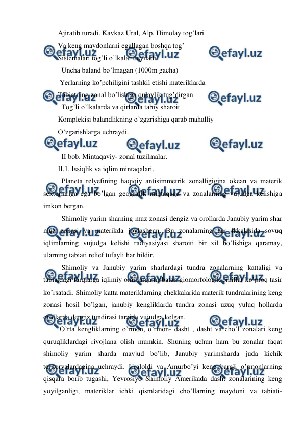  
 
Ajiratib turadi. Kavkaz Ural, Alp, Himolay tog’lari 
Va keng maydonlarni egallagan boshqa tog’  
Sistemalari tog’li o’lkalar deyiladi. 
  Uncha baland bo’lmagan (1000m gacha)  
 Yerlarning ko’pchiligini tashkil etishi materiklarda 
Tabiatning zonal bo’lishiga qulaylik tug’dirgan 
  Tog’li o’lkalarda va qirlarda tabiy sharoit 
Komplekisi balandlikning o’zgzrishiga qarab mahalliy 
O’zgarishlarga uchraydi.  
 
  II bob. Mintaqaviy- zonal tuzilmalar. 
II.1. Issiqlik va iqlim mintaqalari. 
 
  Planeta relyefining haqiqiy antisimmetrik zonalligigina okean va materik 
sektorlariga ega bo’lgan geografik mintaqaga va zonalarning vujudga kelishiga 
imkon bergan. 
  Shimoliy yarim sharning muz zonasi dengiz va orollarda Janubiy yarim shar 
muz zonasi va materikda joylashgan. Bu zonalarning har ikkalasida sovuq 
iqlimlarning vujudga kelishi radiyasiyasi sharoiti bir xil bo’lishiga qaramay, 
ularning tabiati relief tufayli har hildir. 
  Shimoliy va Janubiy yarim sharlardagi tundra zonalarning kattaligi va 
tabiatdagi farqlarga iqlimiy omillarga nisbatan giomorfologik omillar ko’proq tasir 
ko’rsatadi. Shimoliy katta materiklarning chekkalarida materik tundralarining keng 
zonasi hosil bo’lgan, janubiy kengliklarda tundra zonasi uzuq yuluq hollarda 
orollarda dengiz tundirasi tarzida vujudga kelgan. 
 O’rta kengliklarning o’rmon, o’rmon- dasht , dasht va cho’l zonalari keng 
quruqliklardagi rivojlana olish mumkin. Shuning uchun ham bu zonalar faqat 
shimoliy yarim sharda mavjud bo’lib, Janubiy yarimsharda juda kichik 
teritoryalardagina uchraydi. Uraloldi va Amurbo’yi keng bargli o’rmonlarning 
qisqara borib tugashi, Yevrosiyo Shimoliy Amerikada dasht zonalarining keng 
yoyilganligi, materiklar ichki qismlaridagi cho’llarning maydoni va tabiati- 
