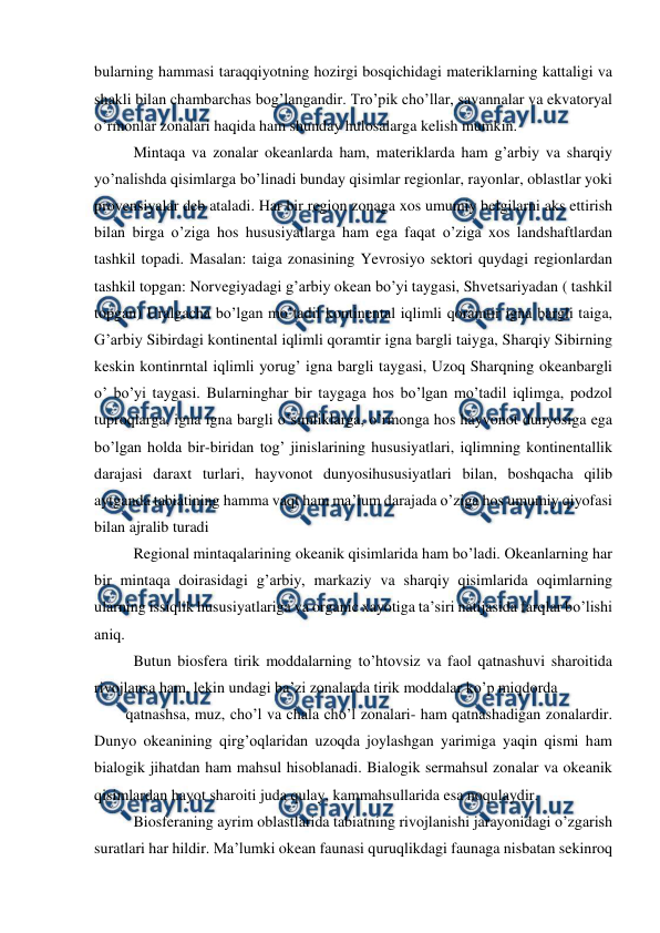  
 
bularning hammasi taraqqiyotning hozirgi bosqichidagi materiklarning kattaligi va 
shakli bilan chambarchas bog’langandir. Tro’pik cho’llar, savannalar va ekvatoryal 
o’rmonlar zonalari haqida ham shunday hulosalarga kelish mumkin. 
  Mintaqa va zonalar okeanlarda ham, materiklarda ham g’arbiy va sharqiy 
yo’nalishda qisimlarga bo’linadi bunday qisimlar regionlar, rayonlar, oblastlar yoki 
provensiyalar deb ataladi. Har bir region zonaga xos umumiy belgilarni aks ettirish 
bilan birga o’ziga hos hususiyatlarga ham ega faqat o’ziga xos landshaftlardan 
tashkil topadi. Masalan: taiga zonasining Yevrosiyo sektori quydagi regionlardan 
tashkil topgan: Norvegiyadagi g’arbiy okean bo’yi taygasi, Shvetsariyadan ( tashkil 
topgan) Uralgacha bo’lgan mo’tadil kontinental iqlimli qoramtir igna bargli taiga, 
G’arbiy Sibirdagi kontinental iqlimli qoramtir igna bargli taiyga, Sharqiy Sibirning 
keskin kontinrntal iqlimli yorug’ igna bargli taygasi, Uzoq Sharqning okeanbargli 
o’ bo’yi taygasi. Bularninghar bir taygaga hos bo’lgan mo’tadil iqlimga, podzol 
tuproqlarga, igna igna bargli o’simliklarga, o’rmonga hos hayvonot dunyosiga ega 
bo’lgan holda bir-biridan tog’ jinislarining hususiyatlari, iqlimning kontinentallik 
darajasi daraxt turlari, hayvonot dunyosihususiyatlari bilan, boshqacha qilib 
aytganda tabiatining hamma vaqt ham ma’lum darajada o’ziga hos umumiy qiyofasi 
bilan ajralib turadi  
  Regional mintaqalarining okeanik qisimlarida ham bo’ladi. Okeanlarning har 
bir mintaqa doirasidagi g’arbiy, markaziy va sharqiy qisimlarida oqimlarning 
ularning issiqlik hususiyatlariga va organic xayotiga ta’siri natijasida farqlar bo’lishi 
aniq. 
  Butun biosfera tirik moddalarning to’htovsiz va faol qatnashuvi sharoitida 
rivojlansa ham, lekin undagi ba’zi zonalarda tirik moddalar ko’p miqdorda  
qatnashsa, muz, cho’l va chala cho’l zonalari- ham qatnashadigan zonalardir. 
Dunyo okeanining qirg’oqlaridan uzoqda joylashgan yarimiga yaqin qismi ham 
bialogik jihatdan ham mahsul hisoblanadi. Bialogik sermahsul zonalar va okeanik 
qisimlardan hayot sharoiti juda qulay, kammahsullarida esa noqulaydir. 
  Biosferaning ayrim oblastlarida tabiatning rivojlanishi jarayonidagi o’zgarish 
suratlari har hildir. Ma’lumki okean faunasi quruqlikdagi faunaga nisbatan sekinroq 
