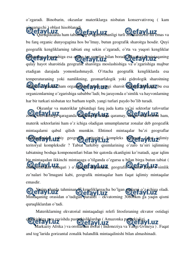  
 
o’zgaradi. Binobarin, okeanlar materiklarga nisbatan konservativroq ( kam 
o’zgaruvchi ) oblast hisoblanadi. 
  Quruqliklarda ham tabiatning o’zgaruvchanligi turli zonalarda bir hil emas va 
bu farq organic dunyogagina hos bo’lmay, butun geografik sharoitga hosdir. Quyi 
geografik kengliklarning tabiati eng sekin o’zgaradi, o’rta va yuqori kengliklar 
tabiatning o’zgarishiga esa ancha tez suratlar bilan boradi. Ekvatorial mintaqaning 
qulay hayot sharoitida geografik sharoitga moslashishiga va o’zgarishiga majbur 
etadigan darajada yomonlashmaydi. O’rtacha geografik kengliklarda esa 
temperaturaning yoki namlikning, geomarfalogik yoki gidrologik sharoitning 
salgina o’zgarishi ham organizmlar uchun yangi sharoit vujutga keltiradi, bu esa 
organizmlarning o’zgarishiga sababbo’ladi; bu jarayonda o’simlik va hayvonlarning 
har bir turkari nisbatan tez barham topib, yangi turlari paydo bo’lib turadi. 
  Okeanlar va materiklar tabiatdagi farq juda katta ya’ni sektorlar tafovutlar 
zonal tofovutlarga qaraganda kattaroq bo’lishga qaramay, okean sektorlarini ham, 
materik sektorlarini ham o’z ichiga oladigan umumplanetar zonalar deb geogeafik 
mintaqalarni qabul qilish mumkin. Ehtimol mintaqalar ba’zi geograflar 
takidlaganidek, tabiy geografik teritoriyal kompleks bo’lmay, faqat iqlimiy 
teritoryal kompleksdir ? Tabiat tarkibiy qisimlarining o’zaro ta’siri iqlimning 
tabiatning boshqa komponentlari bilan bir qatorda ekanligini ko’rsatadi, agar iqlim 
bir mintaqadan ikkinchi mintaqaga o’tilganda o’zgarsa u bilan birga butun tabiat ( 
makrorelefdan tashqari ) o’zgaradi. Binobarin, geografik zonalar faqat o’simlik 
zo’nalari bo’lmagani kabi, geografik mintaqalar ham faqat iqlimiy mintaqalar 
emasdir. 
 Yarim sharda tahminan 50 kengliklargacha bo’lgan yerlarni o’z ichiga oladi. 
Mintaqaning orasidan o’tadigan parallel – ekvatorning 30800km ga yaqin qismi 
quruqliklardan o’tadi. 
 Materiklarning ekvatorial mintaqadagi relefi litosferaning ekvator ostidagi 
cho’kishiga mos ravishda pasttekisliklardan ( Amazonka pasttekisligi,  
Markaziy Afrika ) va orollardan iborat ( Indoneziya va Yangi Gvineya ) . Faqat 
and tog’larida gorizantal zonalik balandlik mintaqalinishi bilan almashinadi. 
