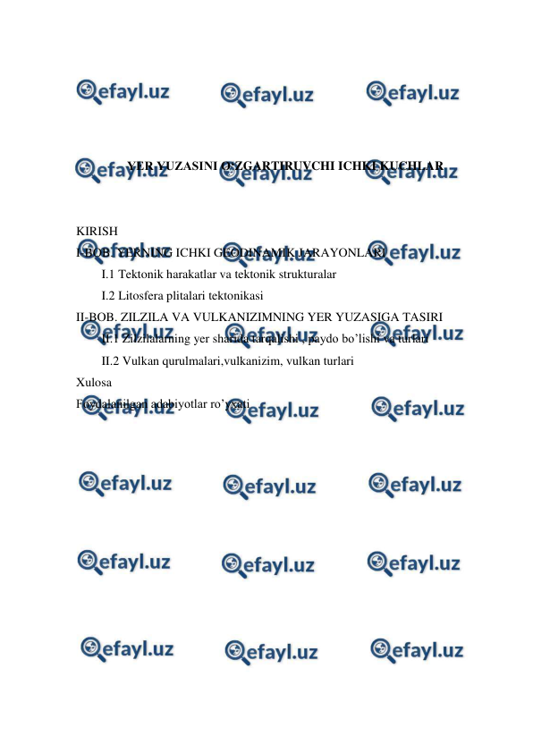  
 
 
 
 
 
 
YER YUZASINI O‘ZGARTIRUVCHI ICHKI KUCHLAR 
 
 
KIRISH 
I-BOB. YERNING ICHKI GEODINAMIK JARAYONLARI 
I.1 Tektonik harakatlar va tektonik strukturalar 
I.2 Litosfera plitalari tektonikasi  
II-BOB. ZILZILA VA VULKANIZIMNING YER YUZASIGA TASIRI 
II.1 Zilzilalarning yer sharida tarqalishi , paydo bo’lishi va turlari 
II.2 Vulkan qurulmalari,vulkanizim, vulkan turlari 
Xulosa  
Foydalanilgan adabiyotlar ro’yxati 
 
 
 
 
 
 
 
 
 
 
 
 
 
