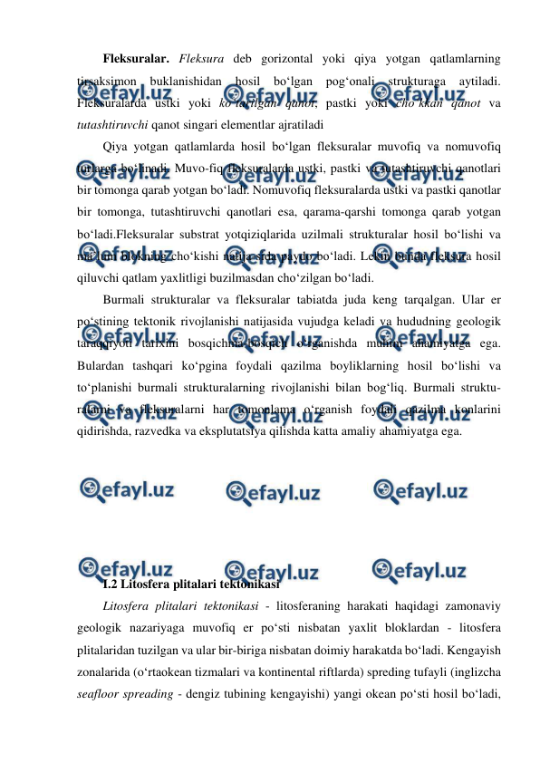  
 
Fleksuralar. Fleksura deb gorizontal yoki qiya yotgan qatlamlarning 
tirsaksimon buklanishidan hosil bo‘lgan pog‘onali strukturaga aytiladi. 
Fleksuralarda ustki yoki ko‘tarilgan qanot, pastki yoki cho‘kkan qanot va 
tutashtiruvchi qanot singari elementlar ajratiladi  
Qiya yotgan qatlamlarda hosil bo‘lgan fleksuralar muvofiq va nomuvofiq 
turlarga bo‘linadi. Muvo-fiq fleksuralarda ustki, pastki va tutashtiruvchi qanotlari 
bir tomonga qarab yotgan bo‘ladi. Nomuvofiq fleksuralarda ustki va pastki qanotlar 
bir tomonga, tutashtiruvchi qanotlari esa, qarama-qarshi tomonga qarab yotgan 
bo‘ladi.Fleksuralar substrat yotqiziqlarida uzilmali strukturalar hosil bo‘lishi va 
ma’lum blokning cho‘kishi natija-sida paydo bo‘ladi. Lekin bunda fleksura hosil 
qiluvchi qatlam yaxlitligi buzilmasdan cho‘zilgan bo‘ladi. 
Burmali strukturalar va fleksuralar tabiatda juda keng tarqalgan. Ular er 
po‘stining tektonik rivojlanishi natijasida vujudga keladi va hududning geologik 
taraqqiyoti tarixini bosqichma-bosqich o‘rganishda muhim ahamiyatga ega. 
Bulardan tashqari ko‘pgina foydali qazilma boyliklarning hosil bo‘lishi va 
to‘planishi burmali strukturalarning rivojlanishi bilan bog‘liq. Burmali struktu-
ralarni va fleksuralarni har tomonlama o‘rganish foydali qazilma konlarini 
qidirishda, razvedka va eksplutatsiya qilishda katta amaliy ahamiyatga ega. 
 
 
 
 
 
 
I.2 Litosfera plitalari tektonikasi  
Litosfera plitalari tektonikasi - litosferaning harakati haqidagi zamonaviy 
geologik nazariyaga muvofiq er po‘sti nisbatan yaxlit bloklardan - litosfera 
plitalaridan tuzilgan va ular bir-biriga nisbatan doimiy harakatda bo‘ladi. Kengayish 
zonalarida (o‘rtaokean tizmalari va kontinental riftlarda) spreding tufayli (inglizcha 
seafloor spreading - dengiz tubining kengayishi) yangi okean po‘sti hosil bo‘ladi, 
