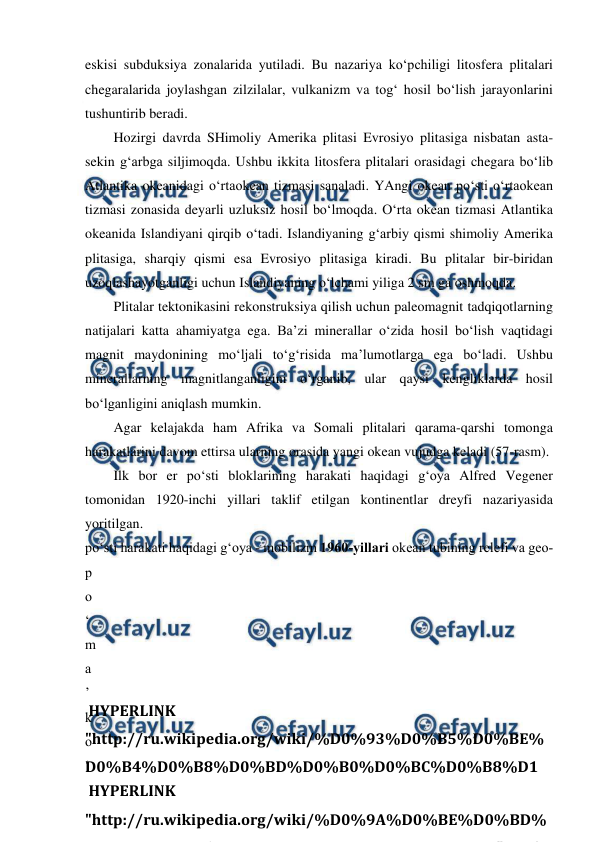  
 
eskisi subduksiya zonalarida yutiladi. Bu nazariya ko‘pchiligi litosfera plitalari 
chegaralarida joylashgan zilzilalar, vulkanizm va tog‘ hosil bo‘lish jarayonlarini 
tushuntirib beradi. 
Hozirgi davrda SHimoliy Amerika plitasi Evrosiyo plitasiga nisbatan asta-
sekin g‘arbga siljimoqda. Ushbu ikkita litosfera plitalari orasidagi chegara bo‘lib 
Atlantika okeanidagi o‘rtaokean tizmasi sanaladi. YAngi okean po‘sti o‘rtaokean 
tizmasi zonasida deyarli uzluksiz hosil bo‘lmoqda. O‘rta okean tizmasi Atlantika 
okeanida Islandiyani qirqib o‘tadi. Islandiyaning g‘arbiy qismi shimoliy Amerika 
plitasiga, sharqiy qismi esa Evrosiyo plitasiga kiradi. Bu plitalar bir-biridan 
uzoqlashayotganligi uchun Islandiyaning o‘lchami yiliga 2 sm ga oshmoqda. 
Plitalar tektonikasini rekonstruksiya qilish uchun paleomagnit tadqiqotlarning 
natijalari katta ahamiyatga ega. Ba’zi minerallar o‘zida hosil bo‘lish vaqtidagi 
magnit maydonining mo‘ljali to‘g‘risida ma’lumotlarga ega bo‘ladi. Ushbu 
minerallarning magnitlanganligini o‘rganib, ular qaysi kengliklarda hosil 
bo‘lganligini aniqlash mumkin. 
Agar kelajakda ham Afrika va Somali plitalari qarama-qarshi tomonga 
harakatlarini davom ettirsa ularning orasida yangi okean vujudga keladi (57-rasm). 
Ilk bor er po‘sti bloklarining harakati haqidagi g‘oya Alfred Vegener 
tomonidan 1920-inchi yillari taklif etilgan kontinentlar dreyfi nazariyasida 
yoritilgan.  
po‘sti harakati haqidagi g‘oya - mobilizm 1960-yillari okean tubining relefi va geo-
p
o
‘
m
a
’
k
o
‘
 HYPERLINK 
"http://ru.wikipedia.org/wiki/%D0%9A%D0%BE%D0%BD%
1%86% 0% 5% 0%
% 1%86% 0% 8% 1%8 "
\
 HYPERLINK 
"http://ru.wikipedia.org/wiki/%D0%93%D0%B5%D0%BE%
D0%B4%D0%B8%D0%BD%D0%B0%D0%BC%D0%B8%D1
