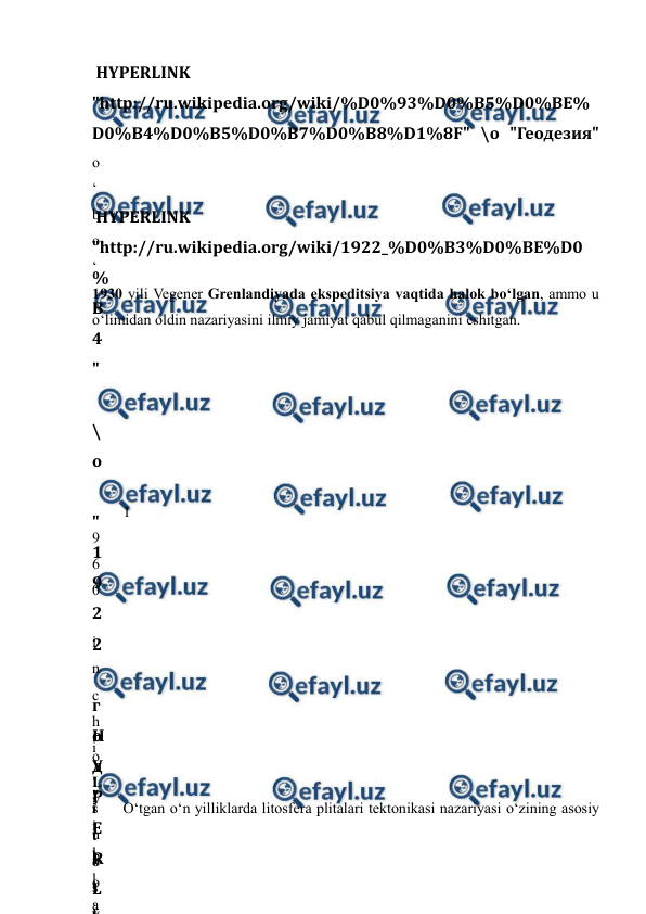  
 
 HYPERLINK 
"http://ru.wikipedia.org/wiki/%D0%93%D0%B5%D0%BE%
D0%B4%D0%B5%D0%B7%D0%B8%D1%8F" \o "Геодезия" 
o
‘
b
o
‘
1930 yili Vegener Grenlandiyada ekspeditsiya vaqtida halok bo‘lgan, ammo u 
o‘limidan oldin nazariyasini ilmiy jamiyat qabul qilmaganini eshitgan. 
 HYPERLINK 
"http://ru.wikipedia.org/wiki/1922_%D0%B3%D0%BE%D0
%
B
4
"
 
\
o
 
"
1
9
2
2
 
г
о
д
"
 
b
o
‘
1
9
6
0
-
i
n
c
h
i
 
y
i
l
l
a
 
H
Y
P
E
R
L
I
o
‘
s
u
n
’
y
L
i
t
o
s
f
O‘tgan o‘n yilliklarda litosfera plitalari tektonikasi nazariyasi o‘zining asosiy 
