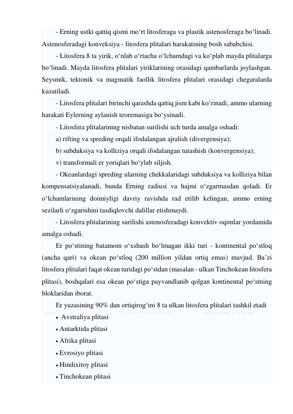  
 
- Erning ustki qattiq qismi mo‘rt litosferaga va plastik astenosferaga bo‘linadi. 
Astenosferadagi konveksiya - litosfera plitalari harakatining bosh sababchisi.  
- Litosfera 8 ta yirik, o‘nlab o‘rtacha o‘lchamdagi va ko‘plab mayda plitalarga 
bo‘linadi. Mayda litosfera plitalari yiriklarining orasidagi qambarlarda joylashgan. 
Seysmik, tektonik va magmatik faollik litosfera plitalari orasidagi chegaralarda 
kuzatiladi.  
- Litosfera plitalari birinchi qarashda qattiq jism kabi ko‘rinadi, ammo ularning 
harakati Eylerning aylanish teoremasiga bo‘ysinadi.  
- Litosfera plitalarining nisbatan surilishi uch turda amalga oshadi:  
a) rifting va spreding orqali ifodalangan ajralish (divergensiya);  
b) subduksiya va kolliziya orqali ifodalangan tutashish (konvergensiya);  
v) transformali er yoriqlari bo‘ylab siljish.  
- Okeanlardagi spreding ularning chekkalaridagi subduksiya va kolliziya bilan 
kompensatsiyalanadi, bunda Erning radiusi va hajmi o‘zgarmasdan qoladi. Er 
o‘lchamlarining doimiyligi davriy ravishda rad etilib kelingan, ammo erning 
sezilarli o‘zgarishini tasdiqlovchi dalillar etishmaydi.  
- Litosfera plitalarining surilishi astenosferadagi konvektiv oqimlar yordamida 
amalga oshadi.  
Er po‘stining batamom o‘xshash bo‘lmagan ikki turi - kontinental po‘stloq 
(ancha qari) va okean po‘stloq (200 million yildan ortiq emas) mavjud. Ba’zi 
litosfera plitalari faqat okean turidagi po‘stdan (masalan - ulkan Tinchokean litosfera 
plitasi), boshqalari esa okean po‘stiga payvandlanib qolgan kontinental po‘stning 
bloklaridan iborat. 
Er yuzasining 90% dan ortiqirog‘ini 8 ta ulkan litosfera plitalari tashkil etadi  
  Avstraliya plitasi 
 Antarktida plitasi  
 Afrika plitasi  
 Evrosiyo plitasi  
 Hindixitoy plitasi  
 Tinchokean plitasi  
