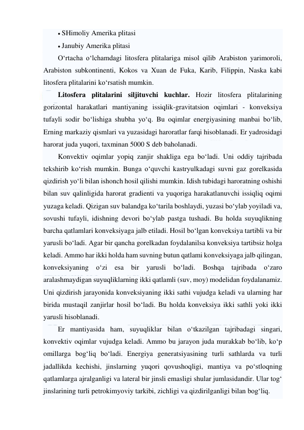  
 
 SHimoliy Amerika plitasi  
 Janubiy Amerika plitasi  
O‘rtacha o‘lchamdagi litosfera plitalariga misol qilib Arabiston yarimoroli, 
Arabiston subkontinenti, Kokos va Xuan de Fuka, Karib, Filippin, Naska kabi 
litosfera plitalarini ko‘rsatish mumkin. 
Litosfera plitalarini siljituvchi kuchlar. Hozir litosfera plitalarining 
gorizontal harakatlari mantiyaning issiqlik-gravitatsion oqimlari - konveksiya 
tufayli sodir bo‘lishiga shubha yo‘q. Bu oqimlar energiyasining manbai bo‘lib, 
Erning markaziy qismlari va yuzasidagi haroratlar farqi hisoblanadi. Er yadrosidagi 
harorat juda yuqori, taxminan 5000 S deb baholanadi. 
Konvektiv oqimlar yopiq zanjir shakliga ega bo‘ladi. Uni oddiy tajribada 
tekshirib ko‘rish mumkin. Bunga o‘quvchi kastryulkadagi suvni gaz gorelkasida 
qizdirish yo‘li bilan ishonch hosil qilishi mumkin. Idish tubidagi haroratning oshishi 
bilan suv qalinligida harorat gradienti va yuqoriga harakatlanuvchi issiqliq oqimi 
yuzaga keladi. Qizigan suv balandga ko‘tarila boshlaydi, yuzasi bo‘ylab yoyiladi va, 
sovushi tufayli, idishning devori bo‘ylab pastga tushadi. Bu holda suyuqlikning 
barcha qatlamlari konveksiyaga jalb etiladi. Hosil bo‘lgan konveksiya tartibli va bir 
yarusli bo‘ladi. Agar bir qancha gorelkadan foydalanilsa konveksiya tartibsiz holga 
keladi. Ammo har ikki holda ham suvning butun qatlami konveksiyaga jalb qilingan, 
konveksiyaning o‘zi esa bir yarusli bo‘ladi. Boshqa tajribada o‘zaro 
aralashmaydigan suyuqliklarning ikki qatlamli (suv, moy) modelidan foydalanamiz. 
Uni qizdirish jarayonida konveksiyaning ikki sathi vujudga keladi va ularning har 
birida mustaqil zanjirlar hosil bo‘ladi. Bu holda konveksiya ikki sathli yoki ikki 
yarusli hisoblanadi. 
Er mantiyasida ham, suyuqliklar bilan o‘tkazilgan tajribadagi singari, 
konvektiv oqimlar vujudga keladi. Ammo bu jarayon juda murakkab bo‘lib, ko‘p 
omillarga bog‘liq bo‘ladi. Energiya generatsiyasining turli sathlarda va turli 
jadallikda kechishi, jinslarning yuqori qovushoqligi, mantiya va po‘stloqning 
qatlamlarga ajralganligi va lateral bir jinsli emasligi shular jumlasidandir. Ular tog‘ 
jinslarining turli petrokimyoviy tarkibi, zichligi va qizdirilganligi bilan bog‘liq.  
