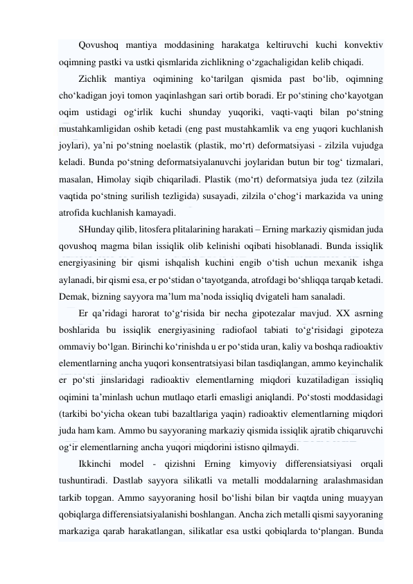  
 
Qovushoq mantiya moddasining harakatga keltiruvchi kuchi konvektiv 
oqimning pastki va ustki qismlarida zichlikning o‘zgachaligidan kelib chiqadi.  
Zichlik mantiya oqimining ko‘tarilgan qismida past bo‘lib, oqimning 
cho‘kadigan joyi tomon yaqinlashgan sari ortib boradi. Er po‘stining cho‘kayotgan 
oqim ustidagi og‘irlik kuchi shunday yuqoriki, vaqti-vaqti bilan po‘stning 
mustahkamligidan oshib ketadi (eng past mustahkamlik va eng yuqori kuchlanish 
joylari), ya’ni po‘stning noelastik (plastik, mo‘rt) deformatsiyasi - zilzila vujudga 
keladi. Bunda po‘stning deformatsiyalanuvchi joylaridan butun bir tog‘ tizmalari, 
masalan, Himolay siqib chiqariladi. Plastik (mo‘rt) deformatsiya juda tez (zilzila 
vaqtida po‘stning surilish tezligida) susayadi, zilzila o‘chog‘i markazida va uning 
atrofida kuchlanish kamayadi. 
SHunday qilib, litosfera plitalarining harakati – Erning markaziy qismidan juda 
qovushoq magma bilan issiqlik olib kelinishi oqibati hisoblanadi. Bunda issiqlik 
energiyasining bir qismi ishqalish kuchini engib o‘tish uchun mexanik ishga 
aylanadi, bir qismi esa, er po‘stidan o‘tayotganda, atrofdagi bo‘shliqqa tarqab ketadi. 
Demak, bizning sayyora ma’lum ma’noda issiqliq dvigateli ham sanaladi. 
Er qa’ridagi harorat to‘g‘risida bir necha gipotezalar mavjud. XX asrning 
boshlarida bu issiqlik energiyasining radiofaol tabiati to‘g‘risidagi gipoteza 
ommaviy bo‘lgan. Birinchi ko‘rinishda u er po‘stida uran, kaliy va boshqa radioaktiv 
elementlarning ancha yuqori konsentratsiyasi bilan tasdiqlangan, ammo keyinchalik 
er po‘sti jinslaridagi radioaktiv elementlarning miqdori kuzatiladigan issiqliq 
oqimini ta’minlash uchun mutlaqo etarli emasligi aniqlandi. Po‘stosti moddasidagi 
(tarkibi bo‘yicha okean tubi bazaltlariga yaqin) radioaktiv elementlarning miqdori 
juda ham kam. Ammo bu sayyoraning markaziy qismida issiqlik ajratib chiqaruvchi 
og‘ir elementlarning ancha yuqori miqdorini istisno qilmaydi. 
Ikkinchi model - qizishni Erning kimyoviy differensiatsiyasi orqali 
tushuntiradi. Dastlab sayyora silikatli va metalli moddalarning aralashmasidan 
tarkib topgan. Ammo sayyoraning hosil bo‘lishi bilan bir vaqtda uning muayyan 
qobiqlarga differensiatsiyalanishi boshlangan. Ancha zich metalli qismi sayyoraning 
markaziga qarab harakatlangan, silikatlar esa ustki qobiqlarda to‘plangan. Bunda 
