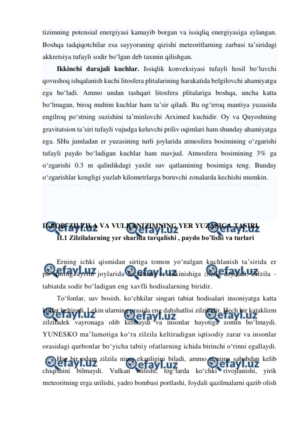  
 
tizimning potensial energiyasi kamayib borgan va issiqliq energiyasiga aylangan. 
Boshqa tadqiqotchilar esa sayyoraning qizishi meteoritlarning zarbasi ta’siridagi 
akkretsiya tufayli sodir bo‘lgan deb taxmin qilishgan. 
Ikkinchi darajali kuchlar. Issiqlik konveksiyasi tufayli hosil bo‘luvchi 
qovushoq ishqalanish kuchi litosfera plitalarining harakatida belgilovchi ahamiyatga 
ega bo‘ladi. Ammo undan tashqari litosfera plitalariga boshqa, uncha katta 
bo‘lmagan, biroq muhim kuchlar ham ta’sir qiladi. Bu og‘irroq mantiya yuzasida 
engilroq po‘stning suzishini ta’minlovchi Arximed kuchidir. Oy va Quyoshning 
gravitatsion ta’siri tufayli vujudga keluvchi priliv oqimlari ham shunday ahamiyatga 
ega. SHu jumladan er yuzasining turli joylarida atmosfera bosimining o‘zgarishi 
tufayli paydo bo‘ladigan kuchlar ham mavjud. Atmosfera bosimining 3% ga 
o‘zgarishi 0.3 m qalinlikdagi yaxlit suv qatlamining bosimiga teng. Bunday 
o‘zgarishlar kengligi yuzlab kilometrlarga boruvchi zonalarda kechishi mumkin. 
 
 
 
II-BOB. ZILZILA VA VULKANIZIMNING YER YUZASIGA TASIRI 
II.1 Zilzilalarning yer sharida tarqalishi , paydo bo’lishi va turlari 
 
Erning ichki qismidan sirtiga tomon yo‘nalgan kuchlanish ta’sirida er 
po‘stining ayrim joylarida to‘satdan er silkinishiga zilzila deyiladi. Zilzila - 
tabiatda sodir bo‘ladigan eng xavfli hodisalarning biridir.  
To‘fonlar, suv bosish, ko‘chkilar singari tabiat hodisalari insoniyatga katta 
kulfat keltiradi. Lekin ularning orasida eng dahshatlisi zilziladir. Hech bir kataklizm 
zilziladek vayronaga olib kelmaydi va insonlar hayotiga zomin bo‘lmaydi. 
YUNESKO ma’lumotiga ko‘ra zilzila keltiradigan iqtisodiy zarar va insonlar 
orasidagi qurbonlar bo‘yicha tabiiy ofatlarning ichida birinchi o‘rinni egallaydi.  
Har bir odam zilzila nima ekanligini biladi, ammo u nima sababdan kelib 
chiqishini bilmaydi. Vulkan otilishi, tog‘larda ko‘chki rivojlanishi, yirik 
meteoritning erga urilishi, yadro bombasi portlashi, foydali qazilmalarni qazib olish 
