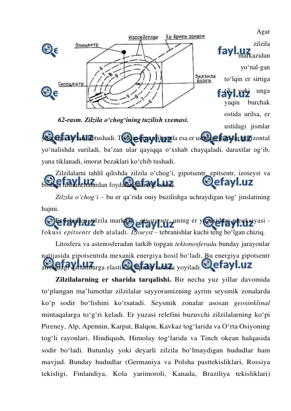 
 
 Agar 
zilzila 
markazidan 
yo‘nal-gan 
to‘lqin er sirtiga 
tik yoki unga 
yaqin 
burchak 
ostida urilsa, er 
ustidagi jismlar 
yuqoriga ko‘tari-libtushadi. To‘lqin qiya urilganda esa er ustidagi jism-lar gorizontal 
yo‘nalishda suriladi, ba’zan ular qayiqqa o‘xshab chayqaladi, daraxtlar og‘ib, 
yana tiklanadi, imorat bezaklari ko‘chib tushadi. 
Zilzilalarni tahlil qilishda zilzila o‘chog‘i, gipotsentr, epitsentr, izoseyst va 
boshqa tushunchalardan foydalaniladi (62-rasm). 
Zilzila o‘chog‘i – bu er qa’rida oniy buzilishga uchraydigan tog‘ jinslarining 
hajmi. 
Er ichidagi zilzila markazi - gipotsentr, uning er yuzasidagi proeksiyasi - 
fokusi epitsentr deb ataladi. Izoseyst – tebranishlar kuchi teng bo‘lgan chiziq. 
Litosfera va astenosferadan tarkib topgan tektonosferada bunday jarayonlar 
natijasida gipotsentrda mexanik energiya hosil bo‘ladi. Bu energiya gipotsentr 
atrofidagi qatlamlarga elastik to‘lqinlar tarzida yoyiladi.  
Zilzilalarning er sharida tarqalishi. Bir necha yuz yillar davomida 
to‘plangan ma’lumotlar zilzilalar sayyoramizning ayrim seysmik zonalarda 
ko‘p sodir bo‘lishini ko‘rsatadi. Seysmik zonalar asosan geosinklinal 
mintaqalarga to‘g‘ri keladi. Er yuzasi relefini buzuvchi zilzilalarning ko‘pi 
Pireney, Alp, Apennin, Karpat, Balqon, Kavkaz tog‘larida va O‘rta Osiyoning 
tog‘li rayonlari, Hindiqush, Himolay tog‘larida va Tinch okean halqasida 
sodir bo‘ladi. Butunlay yoki deyarli zilzila bo‘lmaydigan hududlar ham 
mavjud. Bunday hududlar (Germaniya va Polsha pasttekisliklari, Rossiya 
tekisligi, Finlandiya, Kola yarimoroli, Kanada, Braziliya tekisliklari) 
 
62-rasm. Zilzila o‘chog‘ining tuzilish sxemasi. 
