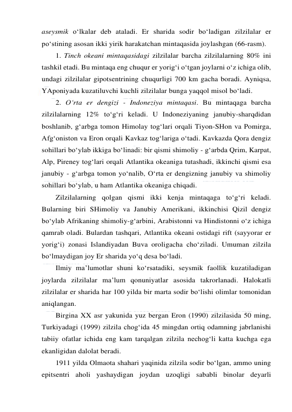  
 
aseysmik o‘lkalar deb ataladi. Er sharida sodir bo‘ladigan zilzilalar er 
po‘stining asosan ikki yirik harakatchan mintaqasida joylashgan (66-rasm). 
1. Tinch okeani mintaqasidagi zilzilalar barcha zilzilalarning 80% ini 
tashkil etadi. Bu mintaqa eng chuqur er yorig‘i o‘tgan joylarni o‘z ichiga olib, 
undagi zilzilalar gipotsentrining chuqurligi 700 km gacha boradi. Ayniqsa, 
YAponiyada kuzatiluvchi kuchli zilzilalar bunga yaqqol misol bo‘ladi.  
2. O‘rta er dengizi - Indoneziya mintaqasi. Bu mintaqaga barcha 
zilzilalarning 12% to‘g‘ri keladi. U Indoneziyaning janubiy-sharqdidan 
boshlanib, g‘arbga tomon Himolay tog‘lari orqali Tiyon-SHon va Pomirga, 
Afg‘oniston va Eron orqali Kavkaz tog‘lariga o‘tadi. Kavkazda Qora dengiz 
sohillari bo‘ylab ikkiga bo‘linadi: bir qismi shimoliy - g‘arbda Qrim, Karpat, 
Alp, Pireney tog‘lari orqali Atlantika okeaniga tutashadi, ikkinchi qismi esa 
janubiy - g‘arbga tomon yo‘nalib, O‘rta er dengizning janubiy va shimoliy 
sohillari bo‘ylab, u ham Atlantika okeaniga chiqadi. 
Zilzilalarning qolgan qismi ikki kenja mintaqaga to‘g‘ri keladi. 
Bularning biri SHimoliy va Janubiy Amerikani, ikkinchisi Qizil dengiz 
bo‘ylab Afrikaning shimoliy-g‘arbini, Arabistonni va Hindistonni o‘z ichiga 
qamrab oladi. Bulardan tashqari, Atlantika okeani ostidagi rift (sayyorar er 
yorig‘i) zonasi Islandiyadan Buva oroligacha cho‘ziladi. Umuman zilzila 
bo‘lmaydigan joy Er sharida yo‘q desa bo‘ladi.  
Ilmiy ma’lumotlar shuni ko‘rsatadiki, seysmik faollik kuzatiladigan 
joylarda zilzilalar ma’lum qonuniyatlar asosida takrorlanadi. Halokatli 
zilzilalar er sharida har 100 yilda bir marta sodir bo‘lishi olimlar tomonidan 
aniqlangan. 
Birgina XX asr yakunida yuz bergan Eron (1990) zilzilasida 50 ming, 
Turkiyadagi (1999) zilzila chog‘ida 45 mingdan ortiq odamning jabrlanishi 
tabiiy ofatlar ichida eng kam tarqalgan zilzila nechog‘li katta kuchga ega 
ekanligidan dalolat beradi. 
1911 yilda Olmaota shahari yaqinida zilzila sodir bo‘lgan, ammo uning 
epitsentri aholi yashaydigan joydan uzoqligi sababli binolar deyarli 
