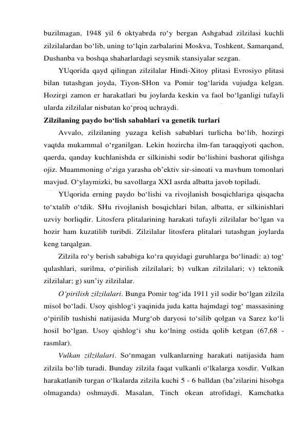  
 
buzilmagan, 1948 yil 6 oktyabrda ro‘y bergan Ashgabad zilzilasi kuchli 
zilzilalardan bo‘lib, uning to‘lqin zarbalarini Moskva, Toshkent, Samarqand, 
Dushanba va boshqa shaharlardagi seysmik stansiyalar sezgan. 
YUqorida qayd qilingan zilzilalar Hindi-Xitoy plitasi Evrosiyo plitasi 
bilan tutashgan joyda, Tiyon-SHon va Pomir tog‘larida vujudga kelgan. 
Hozirgi zamon er harakatlari bu joylarda keskin va faol bo‘lganligi tufayli 
ularda zilzilalar nisbatan ko‘proq uchraydi. 
Zilzilaning paydo bo‘lish sabablari va genetik turlari 
Avvalo, zilzilaning yuzaga kelish sabablari turlicha bo‘lib, hozirgi 
vaqtda mukammal o‘rganilgan. Lekin hozircha ilm-fan taraqqiyoti qachon, 
qaerda, qanday kuchlanishda er silkinishi sodir bo‘lishini bashorat qilishga 
ojiz. Muammoning o‘ziga yarasha ob’ektiv sir-sinoati va mavhum tomonlari 
mavjud. O‘ylaymizki, bu savollarga XXI asrda albatta javob topiladi. 
YUqorida erning paydo bo‘lishi va rivojlanish bosqichlariga qisqacha 
to‘xtalib o‘tdik. SHu rivojlanish bosqichlari bilan, albatta, er silkinishlari 
uzviy borliqdir. Litosfera plitalarining harakati tufayli zilzilalar bo‘lgan va 
hozir ham kuzatilib turibdi. Zilzilalar litosfera plitalari tutashgan joylarda 
keng tarqalgan. 
Zilzila ro‘y berish sababiga ko‘ra quyidagi guruhlarga bo‘linadi: a) tog‘ 
qulashlari, surilma, o‘pirilish zilzilalari; b) vulkan zilzilalari; v) tektonik 
zilzilalar; g) sun’iy zilzilalar. 
O‘pirilish zilzilalari. Bunga Pomir tog‘ida 1911 yil sodir bo‘lgan zilzila 
misol bo‘ladi. Usoy qishlog‘i yaqinida juda katta hajmdagi tog‘ massasining 
o‘pirilib tushishi natijasida Murg‘ob daryosi to‘silib qolgan va Sarez ko‘li 
hosil bo‘lgan. Usoy qishlog‘i shu ko‘lning ostida qolib ketgan (67,68 - 
rasmlar). 
Vulkan zilzilalari. So‘nmagan vulkanlarning harakati natijasida ham 
zilzila bo‘lib turadi. Bunday zilzila faqat vulkanli o‘lkalarga xosdir. Vulkan 
harakatlanib turgan o‘lkalarda zilzila kuchi 5 - 6 balldan (ba’zilarini hisobga 
olmaganda) oshmaydi. Masalan, Tinch okean atrofidagi, Kamchatka 
