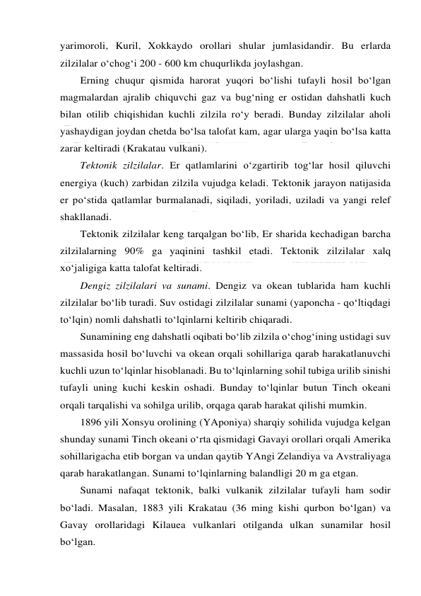  
 
yarimoroli, Kuril, Xokkaydo orollari shular jumlasidandir. Bu erlarda 
zilzilalar o‘chog‘i 200 - 600 km chuqurlikda joylashgan. 
Erning chuqur qismida harorat yuqori bo‘lishi tufayli hosil bo‘lgan 
magmalardan ajralib chiquvchi gaz va bug‘ning er ostidan dahshatli kuch 
bilan otilib chiqishidan kuchli zilzila ro‘y beradi. Bunday zilzilalar aholi 
yashaydigan joydan chetda bo‘lsa talofat kam, agar ularga yaqin bo‘lsa katta 
zarar keltiradi (Krakatau vulkani). 
Tektonik zilzilalar. Er qatlamlarini o‘zgartirib tog‘lar hosil qiluvchi 
energiya (kuch) zarbidan zilzila vujudga keladi. Tektonik jarayon natijasida 
er po‘stida qatlamlar burmalanadi, siqiladi, yoriladi, uziladi va yangi relef 
shakllanadi. 
Tektonik zilzilalar keng tarqalgan bo‘lib, Er sharida kechadigan barcha 
zilzilalarning 90% ga yaqinini tashkil etadi. Tektonik zilzilalar xalq 
xo‘jaligiga katta talofat keltiradi.  
Dengiz zilzilalari va sunami. Dengiz va okean tublarida ham kuchli 
zilzilalar bo‘lib turadi. Suv ostidagi zilzilalar sunami (yaponcha - qo‘ltiqdagi 
to‘lqin) nomli dahshatli to‘lqinlarni keltirib chiqaradi. 
Sunamining eng dahshatli oqibati bo‘lib zilzila o‘chog‘ining ustidagi suv 
massasida hosil bo‘luvchi va okean orqali sohillariga qarab harakatlanuvchi 
kuchli uzun to‘lqinlar hisoblanadi. Bu to‘lqinlarning sohil tubiga urilib sinishi 
tufayli uning kuchi keskin oshadi. Bunday to‘lqinlar butun Tinch okeani 
orqali tarqalishi va sohilga urilib, orqaga qarab harakat qilishi mumkin. 
1896 yili Xonsyu orolining (YAponiya) sharqiy sohilida vujudga kelgan 
shunday sunami Tinch okeani o‘rta qismidagi Gavayi orollari orqali Amerika 
sohillarigacha etib borgan va undan qaytib YAngi Zelandiya va Avstraliyaga 
qarab harakatlangan. Sunami to‘lqinlarning balandligi 20 m ga etgan. 
Sunami nafaqat tektonik, balki vulkanik zilzilalar tufayli ham sodir 
bo‘ladi. Masalan, 1883 yili Krakatau (36 ming kishi qurbon bo‘lgan) va 
Gavay orollaridagi Kilauea vulkanlari otilganda ulkan sunamilar hosil 
bo‘lgan. 
