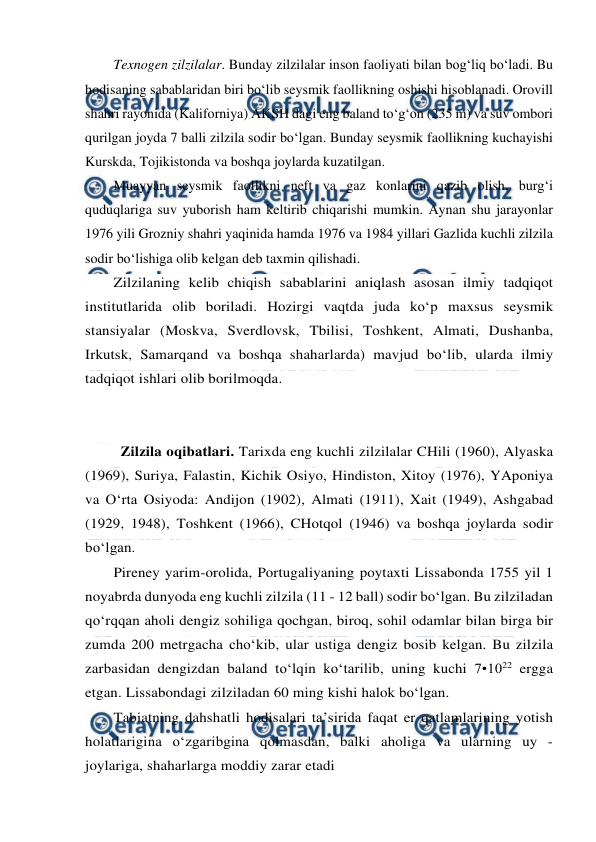  
 
Texnogen zilzilalar. Bunday zilzilalar inson faoliyati bilan bog‘liq bo‘ladi. Bu 
hodisaning sabablaridan biri bo‘lib seysmik faollikning oshishi hisoblanadi. Orovill 
shahri rayonida (Kaliforniya) AKSH dagi eng baland to‘g‘on (235 m) va suv ombori 
qurilgan joyda 7 balli zilzila sodir bo‘lgan. Bunday seysmik faollikning kuchayishi 
Kurskda, Tojikistonda va boshqa joylarda kuzatilgan. 
Muayyan seysmik faollikni neft va gaz konlarini qazib olish, burg‘i 
quduqlariga suv yuborish ham keltirib chiqarishi mumkin. Aynan shu jarayonlar 
1976 yili Grozniy shahri yaqinida hamda 1976 va 1984 yillari Gazlida kuchli zilzila 
sodir bo‘lishiga olib kelgan deb taxmin qilishadi. 
Zilzilaning kelib chiqish sabablarini aniqlash asosan ilmiy tadqiqot 
institutlarida olib boriladi. Hozirgi vaqtda juda ko‘p maxsus seysmik 
stansiyalar (Moskva, Sverdlovsk, Tbilisi, Toshkent, Almati, Dushanba, 
Irkutsk, Samarqand va boshqa shaharlarda) mavjud bo‘lib, ularda ilmiy 
tadqiqot ishlari olib borilmoqda.  
 
 
  
Zilzila oqibatlari. Tarixda eng kuchli zilzilalar CHili (1960), Alyaska 
(1969), Suriya, Falastin, Kichik Osiyo, Hindiston, Xitoy (1976), YAponiya 
va O‘rta Osiyoda: Andijon (1902), Almati (1911), Xait (1949), Ashgabad 
(1929, 1948), Toshkent (1966), CHotqol (1946) va boshqa joylarda sodir 
bo‘lgan. 
Pireney yarim-orolida, Portugaliyaning poytaxti Lissabonda 1755 yil 1 
noyabrda dunyoda eng kuchli zilzila (11 - 12 ball) sodir bo‘lgan. Bu zilziladan 
qo‘rqqan aholi dengiz sohiliga qochgan, biroq, sohil odamlar bilan birga bir 
zumda 200 metrgacha cho‘kib, ular ustiga dengiz bosib kelgan. Bu zilzila 
zarbasidan dengizdan baland to‘lqin ko‘tarilib, uning kuchi 7•1022 ergga 
etgan. Lissabondagi zilziladan 60 ming kishi halok bo‘lgan. 
Tabiatning dahshatli hodisalari ta’sirida faqat er qatlamlarining yotish 
holatlarigina o‘zgaribgina qolmasdan, balki aholiga va ularning uy - 
joylariga, shaharlarga moddiy zarar etadi 
