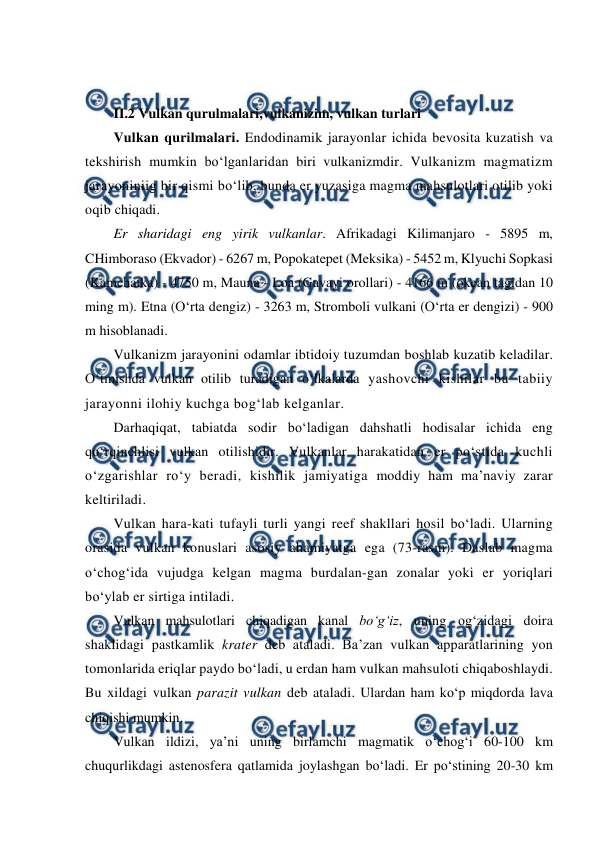  
 
 
 
II.2 Vulkan qurulmalari,vulkanizim, vulkan turlari 
Vulkan qurilmalari. Endodinamik jarayonlar ichida bevosita kuzatish va 
tekshirish mumkin bo‘lganlaridan biri vulkanizmdir. Vulkanizm magmatizm 
jarayoniniig bir qismi bo‘lib, bunda er yuzasiga magma mahsulotlari otilib yoki 
oqib chiqadi. 
Er sharidagi eng yirik vulkanlar. Afrikadagi Kilimanjaro - 5895 m, 
CHimboraso (Ekvador) - 6267 m, Popokatepet (Meksika) - 5452 m, Klyuchi Sopkasi 
(Kamchatka) - 4750 m, Mauna - Loa (Gavayi orollari) - 4166 m (okean tagidan 10 
ming m). Etna (O‘rta dengiz) - 3263 m, Stromboli vulkani (O‘rta er dengizi) - 900 
m hisoblanadi. 
Vulkanizm jarayonini odamlar ibtidoiy tuzumdan boshlab kuzatib keladilar. 
O‘tmishda vulkan otilib turadigan o‘lkalarda yashovchi kishilar bu tabiiy 
jarayonni ilohiy kuchga bog‘lab kelganlar. 
Darhaqiqat, tabiatda sodir bo‘ladigan dahshatli hodisalar ichida eng 
qo‘rqinchlisi vulkan otilishidir. Vulkanlar harakatidan er po‘stida kuchli 
o‘zgarishlar ro‘y beradi, kishilik jamiyatiga moddiy ham ma’naviy zarar 
keltiriladi.  
Vulkan hara-kati tufayli turli yangi reef shakllari hosil bo‘ladi. Ularning 
orasida vulkan konuslari asosiy ahamiyatga ega (73-rasm). Daslab magma 
o‘chog‘ida vujudga kelgan magma burdalan-gan zonalar yoki er yoriqlari 
bo‘ylab er sirtiga intiladi. 
Vulkan mahsulotlari chiqadigan kanal bo‘g‘iz, uning og‘zidagi doira 
shaklidagi pastkamlik krater deb ataladi. Ba’zan vulkan apparatlarining yon 
tomonlarida eriqlar paydo bo‘ladi, u erdan ham vulkan mahsuloti chiqaboshlaydi. 
Bu xildagi vulkan parazit vulkan deb ataladi. Ulardan ham ko‘p miqdorda lava 
chiqishi mumkin. 
Vulkan ildizi, ya’ni uning birlamchi magmatik o‘chog‘i 60-100 km 
chuqurlikdagi astenosfera qatlamida joylashgan bo‘ladi. Er po‘stining 20-30 km 
