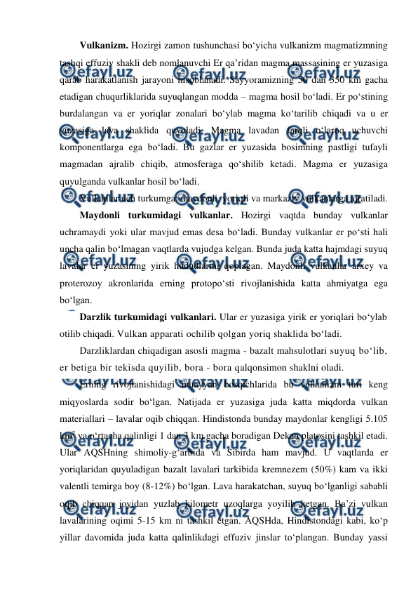  
 
Vulkanizm. Hozirgi zamon tushunchasi bo‘yicha vulkanizm magmatizmning 
tashqi effuziv shakli deb nomlanuvchi Er qa’ridan magma massasining er yuzasiga 
qarab harakatlanish jarayoni hisoblanadi. Sayyoramizning 50 dan 350 km gacha 
etadigan chuqurliklarida suyuqlangan modda – magma hosil bo‘ladi. Er po‘stining 
burdalangan va er yoriqlar zonalari bo‘ylab magma ko‘tarilib chiqadi va u er 
yuzasiga lava shaklida quyuladi. Magma lavadan farqli o‘laroq uchuvchi 
komponentlarga ega bo‘ladi. Bu gazlar er yuzasida bosimning pastligi tufayli 
magmadan ajralib chiqib, atmosferaga qo‘shilib ketadi. Magma er yuzasiga 
quyulganda vulkanlar hosil bo‘ladi.  
Vulkanlar uch turkumga: maydonli, yoriqli va markaziy vulkanlarga ajratiladi. 
Maydonli turkumidagi vulkanlar. Hozirgi vaqtda bunday vulkanlar 
uchramaydi yoki ular mavjud emas desa bo‘ladi. Bunday vulkanlar er po‘sti hali 
uncha qalin bo‘lmagan vaqtlarda vujudga kelgan. Bunda juda katta hajmdagi suyuq 
lavalar er yuzasining yirik hududlarini qoplagan. Maydonli vulkanlar arxey va 
proterozoy akronlarida erning protopo‘sti rivojlanishida katta ahmiyatga ega 
bo‘lgan. 
Darzlik turkumidagi vulkanlari. Ular er yuzasiga yirik er yoriqlari bo‘ylab 
otilib chiqadi. Vulkan apparati ochilib qolgan yoriq shaklida bo‘ladi.  
Darzliklardan chiqadigan asosli magma - bazalt mahsulotlari suyuq bo‘lib, 
er betiga bir tekisda quyilib, bora - bora qalqonsimon shaklni oladi.  
Erning rivojlanishidagi muayyan bosqichlarida bu vulkanizm turi keng 
miqyoslarda sodir bo‘lgan. Natijada er yuzasiga juda katta miqdorda vulkan 
materiallari – lavalar oqib chiqqan. Hindistonda bunday maydonlar kengligi 5.105 
km2 va o‘rtacha qalinligi 1 dan 3 km gacha boradigan Dekan platosini tashkil etadi. 
Ular AQSHning shimoliy-g‘arbida va Sibirda ham mavjud. U vaqtlarda er 
yoriqlaridan quyuladigan bazalt lavalari tarkibida kremnezem (50%) kam va ikki 
valentli temirga boy (8-12%) bo‘lgan. Lava harakatchan, suyuq bo‘lganligi sababli 
oqib chiqqan joyidan yuzlab kilometr uzoqlarga yoyilib ketgan. Ba’zi vulkan 
lavalarining oqimi 5-15 km ni tashkil etgan. AQSHda, Hindistondagi kabi, ko‘p 
yillar davomida juda katta qalinlikdagi effuziv jinslar to‘plangan. Bunday yassi 
