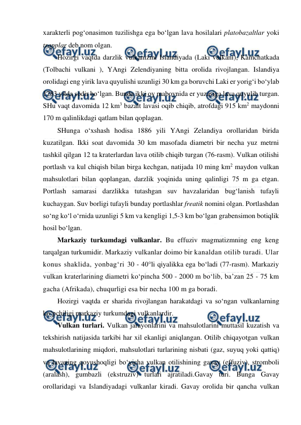  
 
xarakterli pog‘onasimon tuzilishga ega bo‘lgan lava hosilalari platobazaltlar yoki 
trapplar deb nom olgan.  
Hozirgi vaqtda darzlik vulkanizmi Islandiyada (Laki vulkani), Kamchatkada 
(Tolbachi vulkani ), YAngi Zelendiyaning bitta orolida rivojlangan. Islandiya 
orolidagi eng yirik lava quyulishi uzunligi 30 km ga boruvchi Laki er yorig‘i bo‘ylab 
1783 yilda sodir bo‘lgan. Bunda ikki oy maboynida er yuzasiga lava quyulib turgan. 
SHu vaqt davomida 12 km3 bazalt lavasi oqib chiqib, atrofdagi 915 km2 maydonni 
170 m qalinlikdagi qatlam bilan qoplagan.  
SHunga o‘xshash hodisa 1886 yili YAngi Zelandiya orollaridan birida 
kuzatilgan. Ikki soat davomida 30 km masofada diametri bir necha yuz metrni 
tashkil qilgan 12 ta kraterlardan lava otilib chiqib turgan (76-rasm). Vulkan otilishi 
portlash va kul chiqish bilan birga kechgan, natijada 10 ming km2 maydon vulkan 
mahsulotlari bilan qoplangan, darzlik yoqinida uning qalinligi 75 m ga etgan. 
Portlash samarasi darzlikka tutashgan suv havzalaridan bug‘lanish tufayli 
kuchaygan. Suv borligi tufayli bunday portlashlar freatik nomini olgan. Portlashdan 
so‘ng ko‘l o‘rnida uzunligi 5 km va kengligi 1,5-3 km bo‘lgan grabensimon botiqlik 
hosil bo‘lgan.  
Markaziy turkumdagi vulkanlar. Bu effuziv magmatizmning eng keng 
tarqalgan turkumidir. Markaziy vulkanlar doimo bir kanaldan otilib turadi. Ular 
konus shaklida, yonbag‘ri 30 - 40°li qiyalikka ega bo‘ladi (77-rasm). Markaziy 
vulkan kraterlarining diametri ko‘pincha 500 - 2000 m bo‘lib, ba’zan 25 - 75 km 
gacha (Afrikada), chuqurligi esa bir necha 100 m ga boradi. 
Hozirgi vaqtda er sharida rivojlangan harakatdagi va so‘ngan vulkanlarning 
ko‘pchiligi markaziy turkumdagi vulkanlardir. 
Vulkan turlari. Vulkan jarayonlarini va mahsulotlarini muttasil kuzatish va 
tekshirish natijasida tarkibi har xil ekanligi aniqlangan. Otilib chiqayotgan vulkan 
mahsulotlarining miqdori, mahsulotlari turlarining nisbati (gaz, suyuq yoki qattiq) 
va lavaning qovushoqligi bo‘yicha vulkan otilishining gavay (effuziv), stromboli 
(aralash), gumbazli (ekstruziv) turlari ajratiladi.Gavay turi. Bunga Gavay 
orollaridagi va Islandiyadagi vulkanlar kiradi. Gavay orolida bir qancha vulkan 
