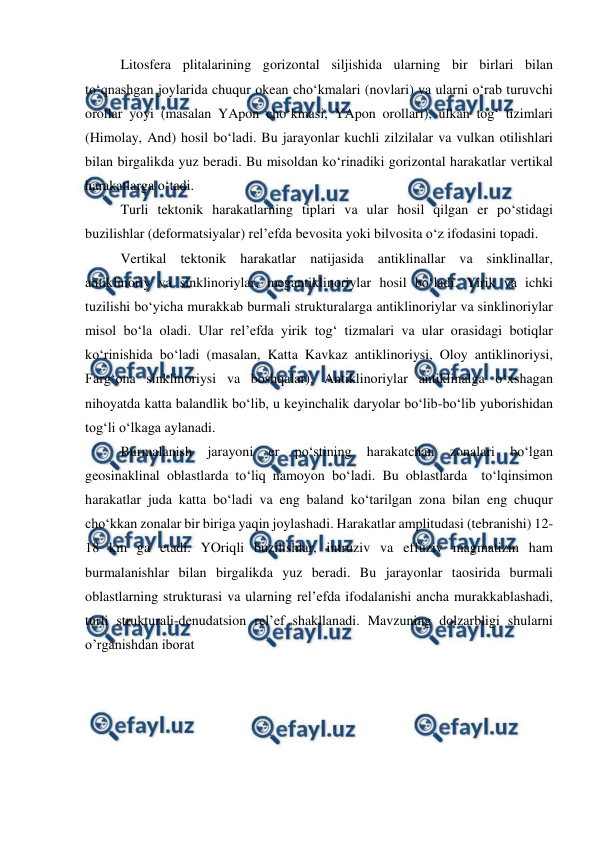  
 
 
Litosfera plitalarining gorizontal siljishida ularning bir birlari bilan 
to‘qnashgan joylarida chuqur okean cho‘kmalari (novlari) va ularni o‘rab turuvchi 
orollar yoyi (masalan YApon cho‘kmasi, YApon orollari), ulkan tog‘ tizimlari 
(Himolay, And) hosil bo‘ladi. Bu jarayonlar kuchli zilzilalar va vulkan otilishlari 
bilan birgalikda yuz beradi. Bu misoldan ko‘rinadiki gorizontal harakatlar vertikal 
harakatlarga o‘tadi. 
 
Turli tektonik harakatlarning tiplari va ular hosil qilgan er po‘stidagi 
buzilishlar (deformatsiyalar) rel’efda bevosita yoki bilvosita o‘z ifodasini topadi. 
 
Vertikal tektonik harakatlar natijasida antiklinallar va sinklinallar, 
antiklinoriy va sinklinoriylar, megantiklinoriylar hosil bo‘ladi. Yirik va ichki 
tuzilishi bo‘yicha murakkab burmali strukturalarga antiklinoriylar va sinklinoriylar 
misol bo‘la oladi. Ular rel’efda yirik tog‘ tizmalari va ular orasidagi botiqlar 
ko‘rinishida bo‘ladi (masalan, Katta Kavkaz antiklinoriysi, Oloy antiklinoriysi, 
Farg‘ona sinklinoriysi va boshqalar). Antiklinoriylar antiklinalga o‘xshagan 
nihoyatda katta balandlik bo‘lib, u keyinchalik daryolar bo‘lib-bo‘lib yuborishidan 
tog‘li o‘lkaga aylanadi. 
 
Burmalanish 
jarayoni 
er 
po‘stining 
harakatchan 
zonalari 
bo‘lgan 
geosinaklinal oblastlarda to‘liq namoyon bo‘ladi. Bu oblastlarda  to‘lqinsimon 
harakatlar juda katta bo‘ladi va eng baland ko‘tarilgan zona bilan eng chuqur 
cho‘kkan zonalar bir biriga yaqin joylashadi. Harakatlar amplitudasi (tebranishi) 12-
18 km ga etadi. YOriqli buzilishlar, intruziv va effuziv magmatizm ham 
burmalanishlar bilan birgalikda yuz beradi. Bu jarayonlar taosirida burmali 
oblastlarning strukturasi va ularning rel’efda ifodalanishi ancha murakkablashadi, 
turli strukturali-denudatsion rel’ef shakllanadi. Mavzuning dolzarbligi shularni 
o’rganishdan iborat 
 
 
 
 
 
