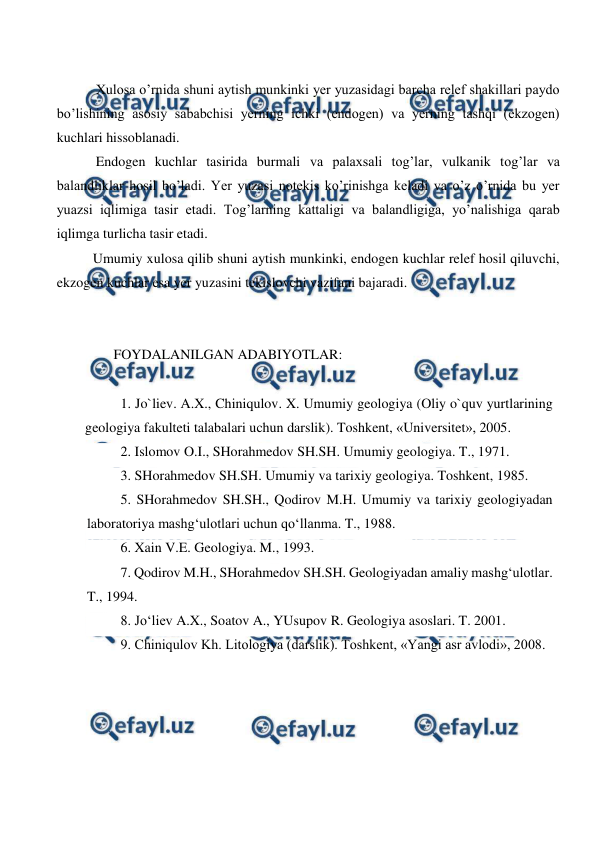 
 
 
 Xulosa o’rnida shuni aytish munkinki yer yuzasidagi barcha relef shakillari paydo 
bo’lishining asosiy sababchisi yerning ichki (endogen) va yerning tashqi (ekzogen) 
kuchlari hissoblanadi. 
 Endogen kuchlar tasirida burmali va palaxsali tog’lar, vulkanik tog’lar va 
balandliklar hosil bo’ladi. Yer yuzasi notekis ko’rinishga keladi va o’z o’rnida bu yer 
yuazsi iqlimiga tasir etadi. Tog’larning kattaligi va balandligiga, yo’nalishiga qarab 
iqlimga turlicha tasir etadi. 
Umumiy xulosa qilib shuni aytish munkinki, endogen kuchlar relef hosil qiluvchi, 
ekzogen kuchlar esa yer yuzasini tekislovchi vazifani bajaradi.  
 
 
FOYDALANILGAN ADABIYOTLAR: 
 
1. Jo`liev. A.X., Chiniqulov. X. Umumiy geologiya (Oliy o`quv yurtlarining 
geologiya fakulteti talabalari uchun darslik). Toshkent, «Universitet», 2005.  
2. Islomov O.I., SHorahmedov SH.SH. Umumiy geologiya. T., 1971. 
3. SHorahmedov SH.SH. Umumiy va tarixiy geologiya. Toshkent, 1985. 
5. SHorahmedov SH.SH., Qodirov M.H. Umumiy va tarixiy geologiyadan 
laboratoriya mashg‘ulotlari uchun qo‘llanma. T., 1988. 
6. Xain V.E. Geologiya. M., 1993. 
7. Qodirov M.H., SHorahmedov SH.SH. Geologiyadan amaliy mashg‘ulotlar. 
T., 1994. 
8. Jo‘liev A.X., Soatov A., YUsupov R. Geologiya asoslari. T. 2001. 
9. Chiniqulov Kh. Litologiya (darslik). Toshkent, «Yangi asr avlodi», 2008.  
 

