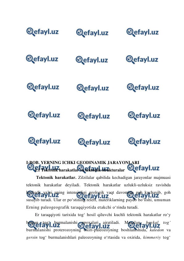  
 
 
 
 
 
 
 
 
 
 
 
 
 
 
 
 
 
 
 
 
I-BOB. YERNING ICHKI GEODINAMIK JARAYONLARI 
I.1 Tektonik harakatlar va tektonik strukturalar 
 Tektonik harakatlar. Zilzilalar qabilida kechadigan jarayonlar majmuasi 
tektonik harakatlar deyiladi. Tektonik harakatlar uzlukli-uzluksiz ravishda 
kechadi, ya’ni uning intensivligi geologik vaqt davomida goh kuchayib, goh 
susayib turadi. Ular er po‘stining relefi, materiklarning paydo bo‘lishi, umuman 
Erning paleogeografik taraqqiyotida etakchi o‘rinda turadi.  
Er taraqqiyoti tarixida tog‘ hosil qiluvchi kuchli tektonik harakatlar ro‘y 
bergan tog‘ burmalanishi epoxalari ajratiladi. Masalan, baykal tog‘ 
burmalanishi proterozoyning oxiri-paleozoyning boshlanishida, kaledon va 
gersin tog‘ burmalanishlari paleozoyning o‘rtasida va oxirida, kimmeriy tog‘ 
