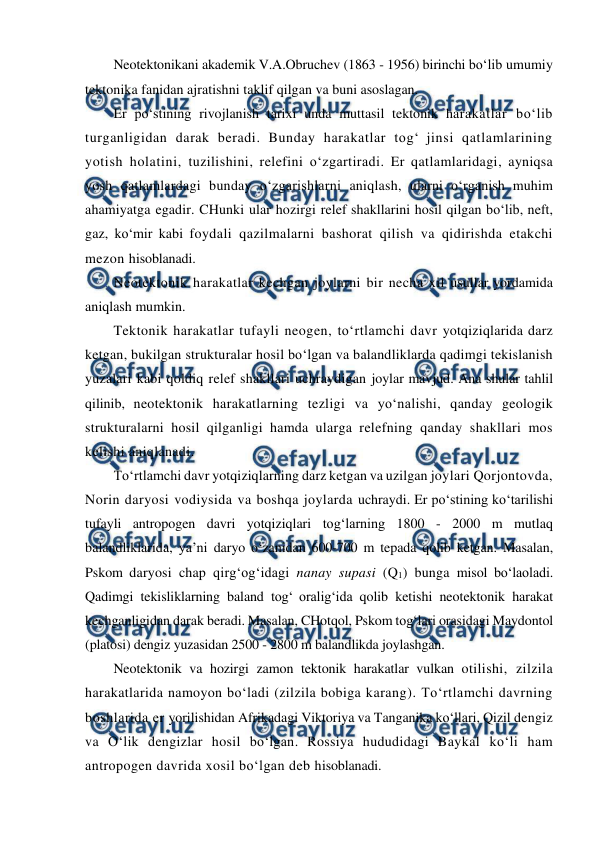  
 
Neotektonikani akademik V.A.Obruchev (1863 - 1956) birinchi bo‘lib umumiy 
tektonika fanidan ajratishni taklif qilgan va buni asoslagan. 
Er po‘stining rivojlanish tarixi unda muttasil tektonik harakatlar bo‘lib 
turganligidan darak beradi. Bunday harakatlar tog‘ jinsi qatlamlarining 
yotish holatini, tuzilishini, relefini o‘zgartiradi. Er qatlamlaridagi, ayniqsa 
yosh qatlamlardagi bunday o‘zgarishlarni aniqlash, ularni o‘rganish muhim 
ahamiyatga egadir. CHunki ular hozirgi relef shakllarini hosil qilgan bo‘lib, neft, 
gaz, ko‘mir kabi foydali qazilmalarni bashorat qilish va qidirishda etakchi 
mezon hisoblanadi. 
Neotektonik harakatlar kechgan joylarni bir necha xil usullar yordamida 
aniqlash mumkin. 
Tektonik harakatlar tufayli neogen, to‘rtlamchi davr yotqiziqlarida darz 
ketgan, bukilgan strukturalar hosil bo‘lgan va balandliklarda qadimgi tekislanish 
yuzalari kabi qoldiq relef shakllari uchraydigan joylar mavjud. Ana shular tahlil 
qilinib, neotektonik harakatlarning tezligi va yo‘nalishi, qanday geologik 
strukturalarni hosil qilganligi hamda ularga relefning qanday shakllari mos 
kelishi aniqlanadi.  
To‘rtlamchi davr yotqiziqlarning darz ketgan va uzilgan joylari Qorjontovda, 
Norin daryosi vodiysida va boshqa joylarda uchraydi. Er po‘stining ko‘tarilishi 
tufayli antropogen davri yotqiziqlari tog‘larning 1800 - 2000 m mutlaq 
balandliklarida, ya’ni daryo o‘zanidan 600-700 m tepada qolib ketgan. Masalan, 
Pskom daryosi chap qirg‘og‘idagi nanay supasi (Q1) bunga misol bo‘laoladi. 
Qadimgi tekisliklarning baland tog‘ oralig‘ida qolib ketishi neotektonik harakat 
kechganligidan darak beradi. Masalan, CHotqol, Pskom tog‘lari orasidagi Maydontol 
(platosi) dengiz yuzasidan 2500 - 2800 m balandlikda joylashgan. 
Neotektonik va hozirgi zamon tektonik harakatlar vulkan otilishi, zilzila 
harakatlarida namoyon bo‘ladi (zilzila bobiga karang). To‘rtlamchi davrning 
boshlarida er yorilishidan Afrikadagi Viktoriya va Tanganika ko‘llari, Qizil dengiz 
va O‘lik dengizlar hosil bo‘lgan. Rossiya hududidagi Baykal ko‘li ham 
antropogen davrida xosil bo‘lgan deb hisoblanadi. 
