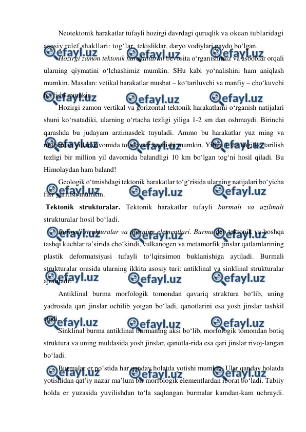  
 
Neotektonik harakatlar tufayli hozirgi davrdagi quruqlik va okean tublaridagi 
asosiy relef shakllari: tog‘lar, tekisliklar, daryo vodiylari paydo bo‘lgan. 
Hozirgi zamon tektonik harakatlarini bevosita o‘rganishimiz va asboblar orqali 
ularning qiymatini o‘lchashimiz mumkin. SHu kabi yo‘nalishini ham aniqlash 
mumkin. Masalan: vetikal harakatlar musbat – ko‘tariluvchi va manfiy – cho‘kuvchi 
bo‘lishi mumkin.  
Hozirgi zamon vertikal va gorizontal tektonik harakatlarni o‘rganish natijalari 
shuni ko‘rsatadiki, ularning o‘rtacha tezligi yiliga 1-2 sm dan oshmaydi. Birinchi 
qarashda bu judayam arzimasdek tuyuladi. Ammo bu harakatlar yuz ming va 
millionlab yillar davomida to‘xtovsiz kechishi mumkin. Yiliga 1 sm dagi ko‘tarilish 
tezligi bir million yil davomida balandligi 10 km bo‘lgan tog‘ni hosil qiladi. Bu 
Himolaydan ham baland! 
Geologik o‘tmishdagi tektonik harakatlar to‘g‘risida ularning natijalari bo‘yicha 
fikr yuritish mumkin. 
 Tektonik strukturalar. Tektonik harakatlar tufayli burmali va uzilmali 
strukturalar hosil bo‘ladi. 
Burmali strukturalar va ularning elementlari. Burma deb tektonik va boshqa 
tashqi kuchlar ta’sirida cho‘kindi, vulkanogen va metamorfik jinslar qatlamlarining 
plastik deformatsiyasi tufayli to‘lqinsimon buklanishiga aytiladi. Burmali 
strukturalar orasida ularning ikkita asosiy turi: antiklinal va sinklinal strukturalar 
ajratiladi. 
Antiklinal burma morfologik tomondan qavariq struktura bo‘lib, uning 
yadrosida qari jinslar ochilib yotgan bo‘ladi, qanotlarini esa yosh jinslar tashkil 
etadi.  
Sinklinal burma antiklinal burmaning aksi bo‘lib, morfologik tomondan botiq 
struktura va uning muldasida yosh jinslar, qanotla-rida esa qari jinslar rivoj-langan 
bo‘ladi.  
Burmalar er po‘stida har qanday holatda yotishi mumkin. Ular qanday holatda 
yotishidan qat’iy nazar ma’lum bir morfologik elementlardan iborat bo‘ladi. Tabiiy 
holda er yuzasida yuvilishdan to‘la saqlangan burmalar kamdan-kam uchraydi. 
