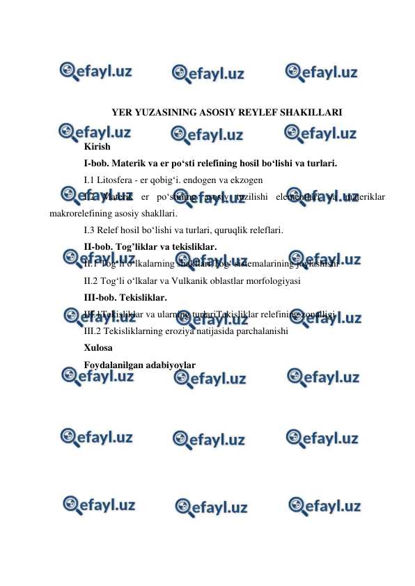  
 
 
 
 
 
YER YUZASINING ASOSIY REYLEF SHAKILLARI 
 
Kirish  
I-bob. Materik va er po‘sti relefining hosil bo‘lishi va turlari. 
I.1 Litosfera - er qobig‘i. endogen va ekzogen 
I.2 Materik er po‘stining asosiy tuzilishi elementlari va materiklar 
makrorelefining asosiy shakllari. 
I.3 Relef hosil bo‘lishi va turlari, quruqlik releflari. 
II-bob. Tog’liklar va tekisliklar. 
II.1 Tog‘li o‘lkalarning shakllari,Tog‘ sistemalarining joylashishi 
II.2 Tog‘li o‘lkalar va Vulkanik oblastlar morfologiyasi 
III-bob. Tekisliklar.  
III.1Tekisliklar va ularning turlariTekisliklar relefining zonalligi  
III.2 Tekisliklarning eroziya natijasida parchalanishi  
Xulosa 
Foydalanilgan adabiyoylar  
 
 
 
 
 
 
 
 
 
 
