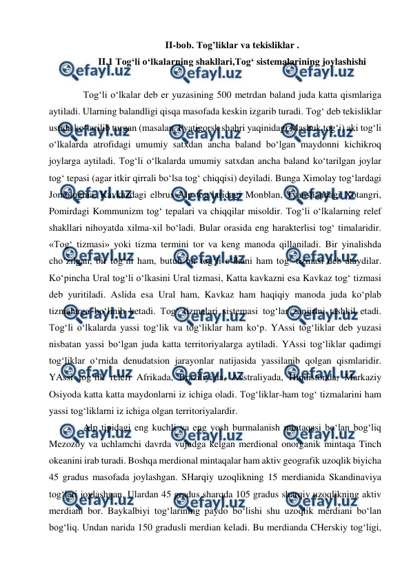  
 
II-bob. Tog’liklar va tekisliklar . 
II.1 Tog‘li o‘lkalarning shakllari,Tog‘ sistemalarining joylashishi 
 
Tog‘li o‘lkalar deb er yuzasining 500 metrdan baland juda katta qismlariga 
aytiladi. Ularning balandligi qisqa masofada keskin izgarib turadi. Tog‘ deb tekisliklar 
ustida ko‘tarilib turgan (masalan, Pyatigorsk shahri yaqinidagi Mashuk tog‘i) aki tog‘li 
o‘lkalarda atrofidagi umumiy satxdan ancha baland bo‘lgan maydonni kichikroq 
joylarga aytiladi. Tog‘li o‘lkalarda umumiy satxdan ancha baland ko‘tarilgan joylar 
tog‘ tepasi (agar itkir qirrali bo‘lsa tog‘ chiqqisi) deyiladi. Bunga Ximolay tog‘lardagi 
Jomolugma, Kavkazdagi elbrus Alp tog‘laridagi Monblan, Tyanshandagi Xotangri, 
Pomirdagi Kommunizm tog‘ tepalari va chiqqilar misoldir. Tog‘li o‘lkalarning relef 
shakllari nihoyatda xilma-xil bo‘ladi. Bular orasida eng harakterlisi tog‘ timalaridir. 
«Tog‘ tizmasi» yoki tizma termini tor va keng manoda qillaniladi. Bir yinalishda 
cho‘zilgan, bir tog‘ni ham, butun bir tog‘li o‘lkani ham tog‘ tizmasi deb ataydilar. 
Ko‘pincha Ural tog‘li o‘lkasini Ural tizmasi, Katta kavkazni esa Kavkaz tog‘ tizmasi 
deb yuritiladi. Aslida esa Ural ham, Kavkaz ham haqiqiy manoda juda ko‘plab 
tizmalarga bo‘linib ketadi. Tog‘ tizmalari sistemasi tog‘lar zanjirini tashkil etadi. 
Tog‘li o‘lkalarda yassi tog‘lik va tog‘liklar ham ko‘p. YAssi tog‘liklar deb yuzasi 
nisbatan yassi bo‘lgan juda katta territoriyalarga aytiladi. YAssi tog‘liklar qadimgi 
tog‘liklar o‘rnida denudatsion jarayonlar natijasida yassilanib qolgan qismlaridir. 
YAssi tog‘lik relefi Afrikada, Braziliyada, Avstraliyada, Hindistonda, Markaziy 
Osiyoda katta katta maydonlarni iz ichiga oladi. Tog‘liklar-ham tog‘ tizmalarini ham 
yassi tog‘liklarni iz ichiga olgan territoriyalardir.  
Alp tipidagi eng kuchli va eng yosh burmalanish mintaqasi bo‘lan bog‘liq 
Mezozoy va uchlamchi davrda vujudga kelgan merdional onorganik mintaqa Tinch 
okeanini irab turadi. Boshqa merdional mintaqalar ham aktiv geografik uzoqlik biyicha 
45 gradus masofada joylashgan. SHarqiy uzoqlikning 15 merdianida Skandinaviya 
tog‘lari joylashgan. Ulardan 45 gradus sharqda 105 gradus sharqiy uzoqlikning aktiv 
merdiani bor. Baykalbiyi tog‘larining paydo bo‘lishi shu uzoqlik merdiani bo‘lan 
bog‘liq. Undan narida 150 gradusli merdian keladi. Bu merdianda CHerskiy tog‘ligi, 
