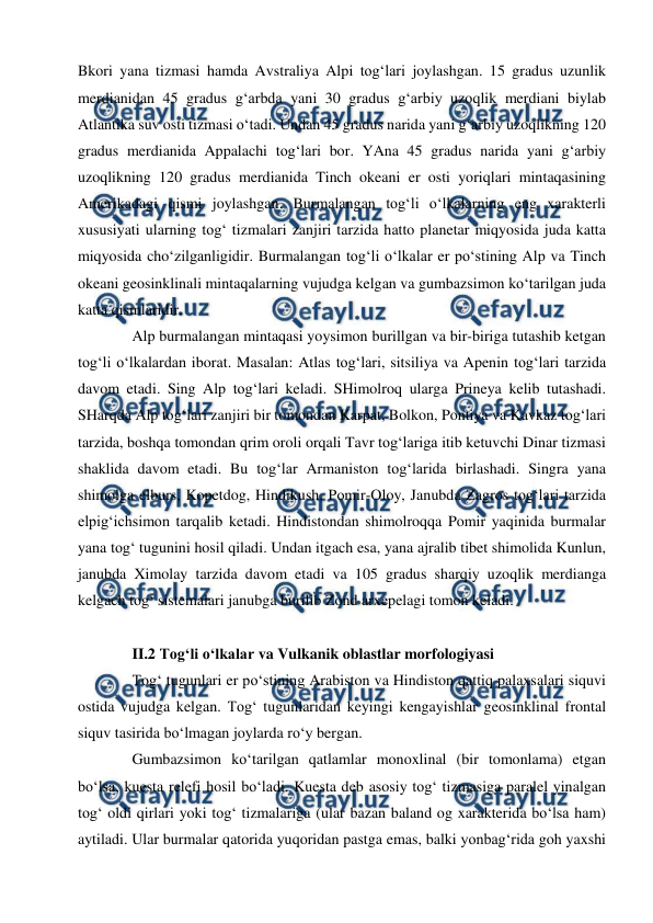  
 
Bkori yana tizmasi hamda Avstraliya Alpi tog‘lari joylashgan. 15 gradus uzunlik 
merdianidan 45 gradus g‘arbda yani 30 gradus g‘arbiy uzoqlik merdiani biylab 
Atlantika suv osti tizmasi o‘tadi. Undan 45 gradus narida yani g‘arbiy uzoqlikning 120 
gradus merdianida Appalachi tog‘lari bor. YAna 45 gradus narida yani g‘arbiy 
uzoqlikning 120 gradus merdianida Tinch okeani er osti yoriqlari mintaqasining 
Amerikadagi qismi joylashgan. Burmalangan tog‘li o‘lkalarning eng xarakterli 
xususiyati ularning tog‘ tizmalari zanjiri tarzida hatto planetar miqyosida juda katta 
miqyosida cho‘zilganligidir. Burmalangan tog‘li o‘lkalar er po‘stining Alp va Tinch 
okeani geosinklinali mintaqalarning vujudga kelgan va gumbazsimon ko‘tarilgan juda 
katta qismlaridir.  
Alp burmalangan mintaqasi yoysimon burillgan va bir-biriga tutashib ketgan 
tog‘li o‘lkalardan iborat. Masalan: Atlas tog‘lari, sitsiliya va Apenin tog‘lari tarzida 
davom etadi. Sing Alp tog‘lari keladi. SHimolroq ularga Prineya kelib tutashadi. 
SHarqda Alp tog‘lari zanjiri bir tomondan Karpat, Bolkon, Pontiya va Kavkaz tog‘lari 
tarzida, boshqa tomondan qrim oroli orqali Tavr tog‘lariga itib ketuvchi Dinar tizmasi 
shaklida davom etadi. Bu tog‘lar Armaniston tog‘larida birlashadi. Singra yana 
shimolga elburs, Kopetdog, Hindikush, Pomir-Oloy, Janubda Zagros tog‘lari tarzida 
elpig‘ichsimon tarqalib ketadi. Hindistondan shimolroqqa Pomir yaqinida burmalar 
yana tog‘ tugunini hosil qiladi. Undan itgach esa, yana ajralib tibet shimolida Kunlun, 
janubda Ximolay tarzida davom etadi va 105 gradus sharqiy uzoqlik merdianga 
kelgach tog‘ sistemalari janubga burilib Zond arxepelagi tomon keladi.  
 
II.2 Tog‘li o‘lkalar va Vulkanik oblastlar morfologiyasi 
Tog‘ tugunlari er po‘stining Arabiston va Hindiston qattiq palaxsalari siquvi 
ostida vujudga kelgan. Tog‘ tugunlaridan keyingi kengayishlar geosinklinal frontal 
siquv tasirida bo‘lmagan joylarda ro‘y bergan.  
Gumbazsimon ko‘tarilgan qatlamlar monoxlinal (bir tomonlama) etgan 
bo‘lsa, kuesta relefi hosil bo‘ladi. Kuesta deb asosiy tog‘ tizmasiga paralel yinalgan 
tog‘ oldi qirlari yoki tog‘ tizmalariga (ular bazan baland og xarakterida bo‘lsa ham) 
aytiladi. Ular burmalar qatorida yuqoridan pastga emas, balki yonbag‘rida goh yaxshi 
