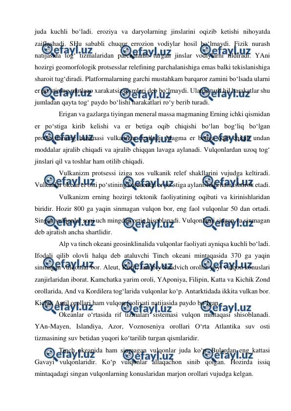  
 
juda kuchli bo‘ladi. eroziya va daryolarning jinslarini oqizib ketishi nihoyatda 
zaiflashadi. SHu sababli chuqur errozion vodiylar hosil bo‘lmaydi. Fizik nurash 
natijasida tog‘ tizmalaridan parchalanib turgan jinslar vodiylarni tildiradi. YAni 
hozirgi geomorfologik protsesslar relefining parchalanishiga emas balki tekislanishiga 
sharoit tug‘diradi. Platformalarning garchi mustahkam barqaror zamini bo‘lsada ularni 
er po‘stining mutlaqo xarakatsiz qismlari deb bo‘lmaydi. Ularda turli hil harakatlar shu 
jumladan qayta tog‘ paydo bo‘lishi harakatlari ro‘y berib turadi.  
Erigan va gazlarga tiyingan meneral massa magmaning Erning ichki qismidan 
er po‘stiga kirib kelishi va er betiga oqib chiqishi bo‘lan bog‘liq bo‘lgan 
protsesslarning hammasi vulkanizm deyiladi. Magma er betiga oqib chiqib undan 
moddalar ajralib chiqadi va ajralib chiqqan lavaga aylanadi. Vulqonlardan uzoq tog‘ 
jinslari qil va toshlar ham otilib chiqadi.  
Vulkanizm protsessi iziga xos vulkanik relef shakllarini vujudga keltiradi. 
Vulkanlar okean er osti po‘stining kotenental er po‘stiga aylanishida ham ishtirok etadi.  
Vulkanizm erning hozirgi tektonik faoliyatining oqibati va kirinishlaridan 
biridir. Hozir 800 ga yaqin sinmagan vulqon bor, eng faol vulqonlar 50 dan ortadi. 
Singan vulqonlar soni uch mingdan ortiq hisoblanadi. Vulqonlarni singan va sinmagan 
deb ajratish ancha shartlidir.  
Alp va tinch okeani geosinklinalida vulqonlar faoliyati ayniqsa kuchli bo‘ladi. 
Ifodali qilib olovli halqa deb ataluvchi Tinch okeani mintaqasida 370 ga yaqin 
sinmagan vulqonlar bor. Aleut, Kuril, Janubiy Sandvich orollar yoyi vulqon konuslari 
zanjirlaridan iborat. Kamchatka yarim oroli, YAponiya, Filipin, Katta va Kichik Zond 
orollarida, And va Kordilera tog‘larida vulqonlar ko‘p. Antarktidada ikkita vulkan bor. 
Kichik Antil orollari ham vulqon faoliyati natijasida paydo bo‘lgan.  
Okeanlar o‘rtasida rif tizmalari sistemasi vulqon mintaqasi shisoblanadi. 
YAn-Mayen, Islandiya, Azor, Voznoseniya orollari O‘rta Atlantika suv osti 
tizmasining suv betidan yuqori ko‘tarilib turgan qismlaridir.  
Tinch okeanida ham sinmagan vulqonlar juda ko‘p. Bulardan eng kattasi 
Gavayi vulqonlaridir. Ko‘p vulqonlar allaqachon sinib qolgan. Hozirda issiq 
mintaqadagi singan vulqonlarning konuslaridan marjon orollari vujudga kelgan.  
