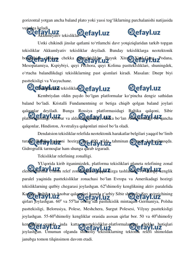  
 
gorizontal yotgan ancha baland plato yoki yassi tog‘liklarning parchalanishi natijasida 
vujudga keladi.  
Akkumlyativ tekisliklar.  
Ustki chikindi jinslar qatlami to‘rtlamchi davr yotqiziqlaridan tarkib topgan 
tekisliklar Akkumlyativ tekisliklar deyiladi. Bunday tekisliklarga neotektonik 
bosqichida chikkan chekka pasttekisliklar Buyuk Xitoy, Xind-Gang, Podana, 
Mesopatamiya, Kspiybiyi, quyi Pechora, quyi Kolima pasttekisliklari, shuningdek, 
o‘rtacha balandlikdagi tekisliklarning past qismlari kiradi. Masalan: Dnepr biyi 
pasttekisligi va Vasyuchane. 
Denudatsion tekisliklar.  
Kembriydan oldin paydo bo‘lgan platformalar ko‘pincha dengiz sathidan 
baland bo‘ladi. Kristalli Fundamentning er betiga chiqib qolgan baland joylari 
qalqonlar deyiladi. Bunga Rossiya platformasidagi Baltika qalqoni, Sibir 
platformasidagi Anobar va aldan qalqonlari, Afrika bo‘lan Arabistondagi bir qancha 
qalqonlar, Hindiston, Avstraliya qalqonlari misol bo‘la oladi.  
Dendatsion tekisliklar relefida neotektonik harakatlar belgilari yaqqol bo‘linib 
turadi. Baltika qalqoni hozirgi har 100 yilda tahminan 2 metr ko‘tarilmoqda. 
Gidrografik tarmoqlar ham shunga qarab izgaradi.  
Tekisliklar relefining zonalligi.  
YUqorida kirib itganimizdek, platforma tekisliklari planeta relefining zonal 
elementlaridir. Ularda relef zonalchalari yaqqol kizga tashlanadi. 710sharqiy kenglik 
paralel yaqinida pasttekisliklar zonachasi bo‘lan Evropa va Amerikadagi hozirgi 
tekisliklarning qutbiy chegarasi joylashgan. 620shimoliy kenglikning aktiv paralelida 
Kanada, Baltika va Anobar qalqonlari hamda g‘arbiy Sibir shimoliy Suv ayirgichining 
qirlari joylashgan. 600 va 550lar oralig‘ida pasttekislik mintaqasi-Germaniya, Polsha 
pasttekisligi, Belorusiya, Polese, Meshchera, Surgut Polesesi, Vilyuy pasttekisligi 
joylashgan. 55-600shimoliy kengliklar orasida asosan qirlar bor. 50 va 400shimoliy 
kengliklar orasida juda katta pasttekisliklar-platformalarning chekka botiqlari 
joylashgan. Umuman olganda shimoliy tekisliklarning tektonik relefi shimoldan 
janubga tomon tilqinsimon davom etadi.  
