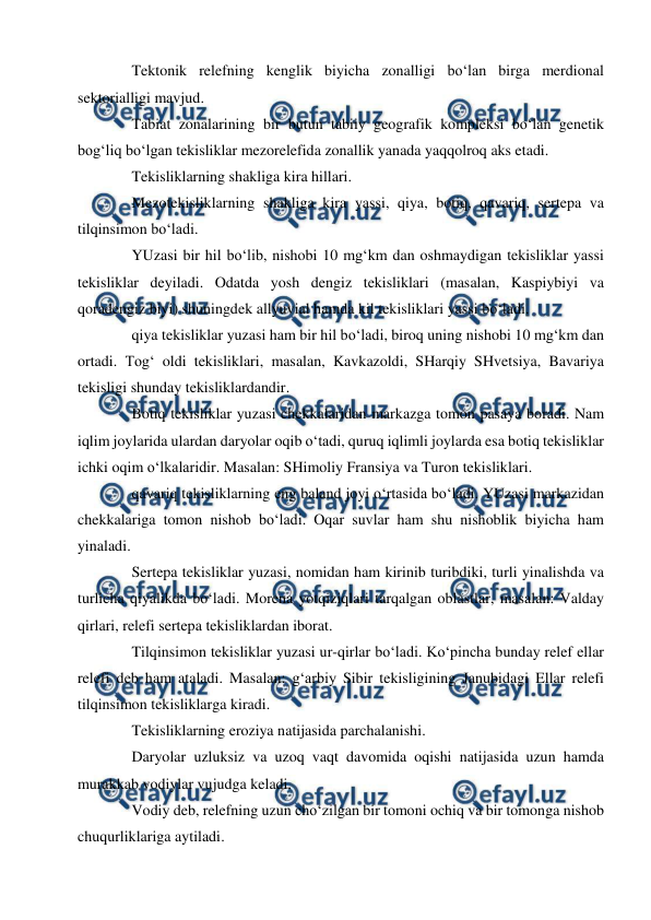  
 
Tektonik relefning kenglik biyicha zonalligi bo‘lan birga merdional 
sektorialligi mavjud.  
Tabiat zonalarining bir butun tabiiy geografik kompleksi bo‘lan genetik 
bog‘liq bo‘lgan tekisliklar mezorelefida zonallik yanada yaqqolroq aks etadi.  
Tekisliklarning shakliga kira hillari.  
Mezotekisliklarning shakliga kira yassi, qiya, botiq, qavariq, sertepa va 
tilqinsimon bo‘ladi.  
YUzasi bir hil bo‘lib, nishobi 10 mg‘km dan oshmaydigan tekisliklar yassi 
tekisliklar deyiladi. Odatda yosh dengiz tekisliklari (masalan, Kaspiybiyi va 
qoradengiz biyi) shuningdek allyuvial hamda kil tekisliklari yassi bo‘ladi.  
qiya tekisliklar yuzasi ham bir hil bo‘ladi, biroq uning nishobi 10 mg‘km dan 
ortadi. Tog‘ oldi tekisliklari, masalan, Kavkazoldi, SHarqiy SHvetsiya, Bavariya 
tekisligi shunday tekisliklardandir.  
Botiq tekisliklar yuzasi chekkalaridan markazga tomon pasaya boradi. Nam 
iqlim joylarida ulardan daryolar oqib o‘tadi, quruq iqlimli joylarda esa botiq tekisliklar 
ichki oqim o‘lkalaridir. Masalan: SHimoliy Fransiya va Turon tekisliklari.  
qavariq tekisliklarning eng baland joyi o‘rtasida bo‘ladi. YUzasi markazidan 
chekkalariga tomon nishob bo‘ladi. Oqar suvlar ham shu nishoblik biyicha ham 
yinaladi.  
Sertepa tekisliklar yuzasi, nomidan ham kirinib turibdiki, turli yinalishda va 
turlicha qiyalikda bo‘ladi. Morena yotqiziqlari tarqalgan oblastlar, masalan: Valday 
qirlari, relefi sertepa tekisliklardan iborat.  
Tilqinsimon tekisliklar yuzasi ur-qirlar bo‘ladi. Ko‘pincha bunday relef ellar 
relefi deb ham ataladi. Masalan: g‘arbiy Sibir tekisligining Janubidagi Ellar relefi 
tilqinsimon tekisliklarga kiradi.  
Tekisliklarning eroziya natijasida parchalanishi.  
Daryolar uzluksiz va uzoq vaqt davomida oqishi natijasida uzun hamda 
murakkab vodiylar vujudga keladi.  
Vodiy deb, relefning uzun cho‘zilgan bir tomoni ochiq va bir tomonga nishob 
chuqurliklariga aytiladi.  
