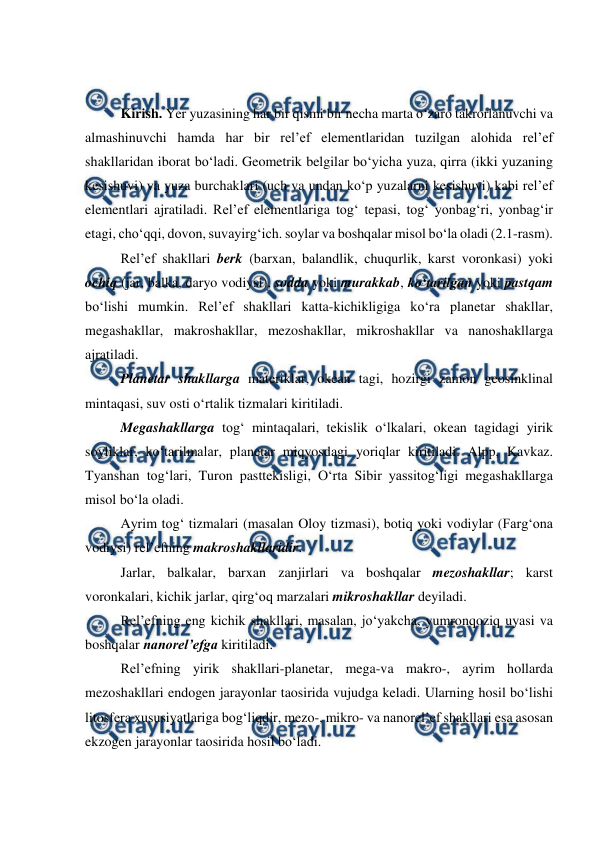  
 
 
 
Kirish. Yer yuzasining har bir qismi bir necha marta o‘zaro takrorlanuvchi va 
almashinuvchi hamda har bir rel’ef elementlaridan tuzilgan alohida rel’ef 
shakllaridan iborat bo‘ladi. Geometrik belgilar bo‘yicha yuza, qirra (ikki yuzaning 
kesishuvi) va yuza burchaklari (uch va undan ko‘p yuzalarni kesishuvi) kabi rel’ef 
elementlari ajratiladi. Rel’ef elementlariga tog‘ tepasi, tog‘ yonbag‘ri, yonbag‘ir 
etagi, cho‘qqi, dovon, suvayirg‘ich. soylar va boshqalar misol bo‘la oladi (2.1-rasm). 
Rel’ef shakllari berk (barxan, balandlik, chuqurlik, karst voronkasi) yoki 
ochiq (jar, balka, daryo vodiysi), sodda yoki murakkab, ko‘tarilgan yoki pastqam 
bo‘lishi mumkin. Rel’ef shakllari katta-kichikligiga ko‘ra planetar shakllar, 
megashakllar, makroshakllar, mezoshakllar, mikroshakllar va nanoshakllarga 
ajratiladi. 
    
Planetar shakllarga materiklar, okean tagi, hozirgi zamon geosinklinal 
mintaqasi, suv osti o‘rtalik tizmalari kiritiladi. 
Megashakllarga tog‘ mintaqalari, tekislik o‘lkalari, okean tagidagi yirik 
soyliklar, ko‘tarilmalar, planetar miqyosdagi yoriqlar kiritiladi. Alpp, Kavkaz. 
Tyanshan tog‘lari, Turon pasttekisligi, O‘rta Sibir yassitog‘ligi megashakllarga 
misol bo‘la oladi. 
 
Ayrim tog‘ tizmalari (masalan Oloy tizmasi), botiq yoki vodiylar (Farg‘ona 
vodiysi) rel’efning makroshakllaridir. 
 
Jarlar, balkalar, barxan zanjirlari va boshqalar mezoshakllar; karst 
voronkalari, kichik jarlar, qirg‘oq marzalari mikroshakllar deyiladi. 
 
Rel’efning eng kichik shakllari, masalan, jo‘yakcha, yumronqoziq uyasi va 
boshqalar nanorel’efga kiritiladi. 
 
Rel’efning yirik shakllari-planetar, mega-va makro-, ayrim hollarda 
mezoshakllari endogen jarayonlar taosirida vujudga keladi. Ularning hosil bo‘lishi 
litosfera xususiyatlariga bog‘liqdir, mezo-, mikro- va nanorel’ef shakllari esa asosan 
ekzogen jarayonlar taosirida hosil bo‘ladi. 
