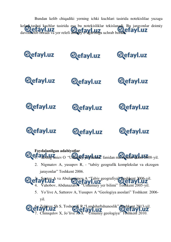  
 
Bundan kelib chiqadiki yerning ichki kuchlari tasirida notekislilae yuzaga 
keladi,tashqi kuchlar tasirida esa bu notekisliklar tekislanadi. Bu jarayonlar doimiy 
davom etib boradi va yer relefi doimiy o’zgarishga uchrab boradi. 
 
 
 
 
 
 
 
 
 
 
 
 
 
 
 
 
Foydalanilgan adabiyotlar  
1.  Abdug’aniev O  “Umumiy yer bilimi” fanidan ma’ruzalar matni 2008-yil. 
2.  Nigmatov A, yusupov R, - “tabiiy geografik komplekslar va ekzogen 
jarayonlar” Toshkent 2006. 
3.  Soatov A va Abulqosimov A “Tabiy geografiya” Toshkent 2006-yil. 
4.  Vahobov, Abdunazarov  “Umumuiy yer bilimi” Toshkent 2005-yil. 
5.  Yo’live A, Sattorov A, Yusupov A “Geologiya asoslari” Toshkent  2006-
yil. 
6. Zokirov Sh S, Toshov X R “Landshaftshunoslik” Toshkent 2013-yil. 
7. Chiniqulov X, Jo’live A. X  “ Umumiy geologiya” Toshkent 2010.  
 
