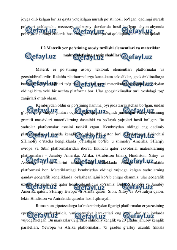  
 
joyga olib kelgan bo‘lsa qayta yotqizilgan nurash po‘sti hosil bo‘lgan. qadimgi nurash 
po‘stlari uchlamchi, mezozoy, paleozoy davrlarida hosil bo‘lgan ahyon-ahyonda 
polzoydan oldingi eralarda hosil bo‘lgan nurash po‘sti qoldiqlari ham uchrab qoladi.  
 
 I.2 Materik yer po‘stining asosiy tuzilishi elementlari va materiklar 
makrorelefining asosiy shakllari. 
 
Materik er po‘stining asosiy tektonik elementlari platformalar va 
geosinklinallardir. Relefda platfaormalarga katta-katta tekisliklar, geoksinklinallarga 
burmali tog‘lar zanjirlari to‘g‘ri keladi. Har qaysi materikning negizida kembriydan 
oldingi bitta yoki bir nechta platforma bor. Ular geogsinklinallar turli yoshdagi tog‘ 
zanjirlari o‘rab olgan. 
Kembriydan oldin er po‘stining hamma joyi juda xarakatchan bo‘lgan, undan 
g‘oyat ko‘p vulqon jinslari oqib chiqib turgan. Otqindi jinslardan Arxey erasining 
granitli massivlari materiklarning dastalbki va bo‘lajak yajrolari hosil bo‘lgan. Bu 
yadrolar platformalar asosini tashkil etgan. Kembriydan oldingi eng qadimiy 
platfaormalar er sharida kenglik bo‘yicha ikki qator bo‘lib joylashgan. Birinchisi 
SHimoliy o‘rtacha kengliklarda joylashgan bo‘lib, u shimoliy Amerika, SHarqiy 
evropa va Sibir platformalaridan iborat. Ikkinchi qator ekvotorial materiklarning 
platformalari – Janubiy Amerika, Afrika, (Arabiston bilan), Hindiston, Xitoy va 
Avstraliya platformalarini tashkil etadi. CHekkada Antraktidada Antraktida 
platformasi bor. Materiklardagi kembriydan oldingi vujudga kelgan yadrolarning 
qanday geografik kengliklarda joylashganligini ko‘rib chiqar ekanmiz, ular geografik 
uzoqlik bo‘yicha uch qator hosil qilganligini ko‘ramiz. Bular SHimoliy va Janubiy 
Amerika qatori: SHarqiy Evropa va Afrika qatori: Sibir, Xitoy va Avstraliya qatori, 
lekin Hindiston va Antraktida qatorlar hosil qilmaydi. 
Romatsion gipotezalarga ko‘ra kembriydan ilgarigi platformalar er yuzasining 
epeyrogenik markazlaridir, yani intruziya harakatlari eng kuchli bo‘lgan joylarda 
vujudga kelgan. Bu markazlar 62 gradus shimoliy kenglik va 20 gradus janubiy kenglik 
paralellari, Yevropa va Afrika platformalari, 75 gradus g‘arbiy uzunlik (ikkala 
