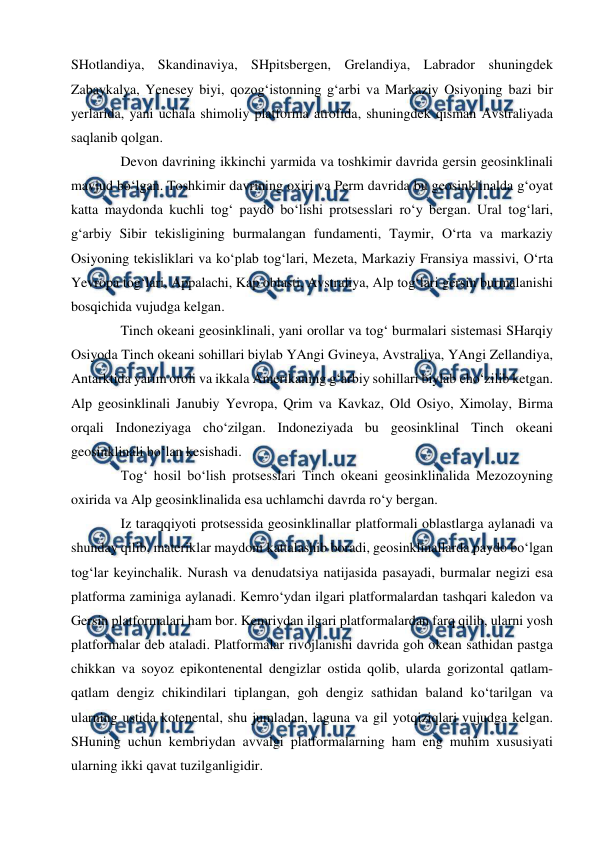  
 
SHotlandiya, Skandinaviya, SHpitsbergen, Grelandiya, Labrador shuningdek 
Zabaykalya, Yenesey biyi, qozog‘istonning g‘arbi va Markaziy Osiyoning bazi bir 
yerlarida, yani uchala shimoliy platforma atrofida, shuningdek qisman Avstraliyada 
saqlanib qolgan. 
Devon davrining ikkinchi yarmida va toshkimir davrida gersin geosinklinali 
mavjud bo‘lgan. Toshkimir davrining oxiri va Perm davrida bu geosinklinalda g‘oyat 
katta maydonda kuchli tog‘ paydo bo‘lishi protsesslari ro‘y bergan. Ural tog‘lari, 
g‘arbiy Sibir tekisligining burmalangan fundamenti, Taymir, O‘rta va markaziy 
Osiyoning tekisliklari va ko‘plab tog‘lari, Mezeta, Markaziy Fransiya massivi, O‘rta 
Yevropa tog‘lari, Appalachi, Kap oblasti, Avstraliya, Alp tog‘lari gersin burmalanishi 
bosqichida vujudga kelgan. 
Tinch okeani geosinklinali, yani orollar va tog‘ burmalari sistemasi SHarqiy 
Osiyoda Tinch okeani sohillari biylab YAngi Gvineya, Avstraliya, YAngi Zellandiya, 
Antarktida yarim oroli va ikkala Amerikaning g‘arbiy sohillari biylab cho‘zilib ketgan. 
Alp geosinklinali Janubiy Yevropa, Qrim va Kavkaz, Old Osiyo, Ximolay, Birma 
orqali Indoneziyaga cho‘zilgan. Indoneziyada bu geosinklinal Tinch okeani 
geosinklinali bo‘lan kesishadi. 
Tog‘ hosil bo‘lish protsesslari Tinch okeani geosinklinalida Mezozoyning 
oxirida va Alp geosinklinalida esa uchlamchi davrda ro‘y bergan. 
Iz taraqqiyoti protsessida geosinklinallar platformali oblastlarga aylanadi va 
shunday qilib, materiklar maydoni kattalashib boradi, geosinklinallarda paydo bo‘lgan 
tog‘lar keyinchalik. Nurash va denudatsiya natijasida pasayadi, burmalar negizi esa 
platforma zaminiga aylanadi. Kemro‘ydan ilgari platformalardan tashqari kaledon va 
Gersin platformalari ham bor. Kemriydan ilgari platformalardan farq qilib, ularni yosh 
platformalar deb ataladi. Platformalar rivojlanishi davrida goh okean sathidan pastga 
chikkan va soyoz epikontenental dengizlar ostida qolib, ularda gorizontal qatlam-
qatlam dengiz chikindilari tiplangan, goh dengiz sathidan baland ko‘tarilgan va 
ularning ustida kotenental, shu jumladan, laguna va gil yotqiziqlari vujudga kelgan. 
SHuning uchun kembriydan avvalgi platformalarning ham eng muhim xususiyati 
ularning ikki qavat tuzilganligidir.  
