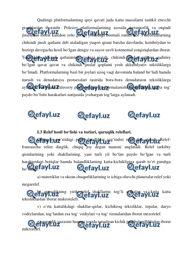  
 
Qadimgi platformalarning quyi qavati juda katta massilarni tashkil etuvchi 
granitlardan iboratdir. Polezoy platformalarining asosida metamorfik va otqindi 
jinslardan iborat kaledon yoki gersin yoshidagi burmali zamin bor. Platformalarning 
chikindi jinsli qatlami deb ataladigan yuqori qismi barcha davrlarda, kembriydan to 
hozirgi davrgacha hosil bo‘lgan dengiz va sayoz suvli kotenental yotqiziqlardan iborat. 
Tekisliklar chikindi qatlamning yoshiga qarab, chikindi jinslar qatlami qadimiy 
bo‘lgan qavat qavat va chikindi jinslar qoplami yosh akkumlyativ tekisliklarga 
bo‘linadi. Platformalarning bazi bir joylari uzoq vaqt davomida baland bo‘ladi hamda 
nurash va denudatsiya protsesslari tasirida bora-bora denudatsion tekisliklarga 
aylanadi. Ko‘pgina Paleozoy platformalari alp burmalanishi bosqichidagi qayta tog‘ 
paydo bo‘lishi harakatlari natijasida yoshargan tog‘larga aylanadi.  
 
 
 
 
I.3 Relef hosil bo‘lishi va turlari, quruqlik releflari. 
Qattiq er po‘stidagi past-balandliklar yig‘indisi relef deb ataladi. Relef-
fransuzcha reliet dinglik, chiqiq joy degan manoni anglatadi. Relef tarkibiy 
qismlarining yoki shakllarining, yani turli yil bo‘lan paydo bo‘lgan va turli 
harakterdagi botiqlar hamda balandliklarning katta-kichikligiga qarab to‘rt guruhga 
bo‘linadi:  
a) materiklar va okean chuqurliklarining iz ichiga oluvchi planetalar relef yoki 
megarelef.  
b) quruqlikning yirik relef shakllarini tog‘li o‘lkalar va katta katta 
tekisliklardan iborat makrorelefi.  
v) o‘rta kattalikdagi shakllar-qirlar, kichikroq tekisliklar, tepalar, daryo 
vodiylaridan, tog‘lardan esa tog‘ vodiylari va tog‘ tizmalaridan iborat mezorelef.  
g) quruqlik yuzasini hamma joyida tarqalgan kichik past balandlikladan iborat 
mikrorelef.  
