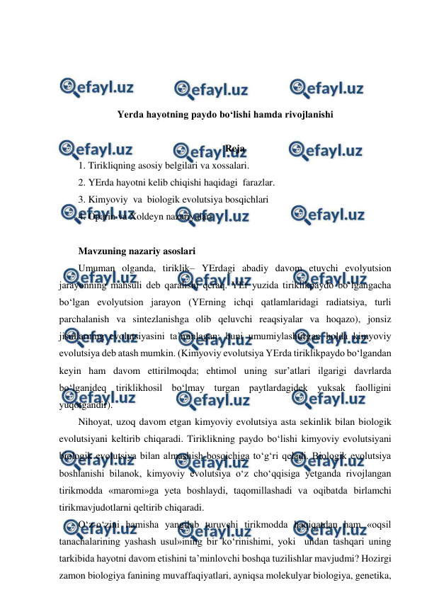  
 
 
 
 
 
Yerda hayotning paydo bo‘lishi hamda rivojlanishi 
 
Reja 
1. Tirikliqning asosiy belgilari va xossalari. 
2. YErda hayotni kelib chiqishi haqidagi  farazlar. 
3. Kimyoviy  va  biologik evolutsiya bosqichlari  
4. Oparin va Xoldeyn nazariyalari 
 
Mavzuning nazariy asoslari 
Umuman olganda, tiriklik– YErdagi abadiy davom etuvchi evolyutsion 
jarayonning mahsuli deb qaralishi qeraq. YEr yuzida tiriklikpaydo bo‘lgangacha 
bo‘lgan evolyutsion jarayon (YErning ichqi qatlamlaridagi radiatsiya, turli 
parchalanish va sintezlanishga olib qeluvchi reaqsiyalar va hoqazo), jonsiz 
jismlarning evolutsiyasini ta’minlagan; buni umumiylashtirgan holda kimyoviy 
evolutsiya deb atash mumkin. (Kimyoviy evolutsiya YErda tiriklikpaydo bo‘lgandan 
keyin ham davom ettirilmoqda; ehtimol uning sur’atlari ilgarigi davrlarda 
bo‘lganideq tiriklikhosil bo‘lmay turgan paytlardagidek yuksak faolligini 
yuqotgandir). 
Nihoyat, uzoq davom etgan kimyoviy evolutsiya asta sekinlik bilan biologik 
evolutsiyani keltirib chiqaradi. Tiriklikning paydo bo‘lishi kimyoviy evolutsiyani 
biologik evolutsiya bilan almashish bosqichiga to‘g‘ri qeladi. Biologik evolutsiya 
boshlanishi bilanok, kimyoviy evolutsiya o‘z cho‘qqisiga yetganda rivojlangan 
tirikmodda «maromi»ga yeta boshlaydi, taqomillashadi va oqibatda birlamchi 
tirikmavjudotlarni qeltirib chiqaradi. 
O‘z-o‘zini hamisha yangilab turuvchi tirikmodda haqiqatdan ham «oqsil 
tanachalarining yashash usul»ining bir ko‘rinishimi, yoki  undan tashqari uning 
tarkibida hayotni davom etishini ta’minlovchi boshqa tuzilishlar mavjudmi? Hozirgi 
zamon biologiya fanining muvaffaqiyatlari, ayniqsa molekulyar biologiya, genetika, 
