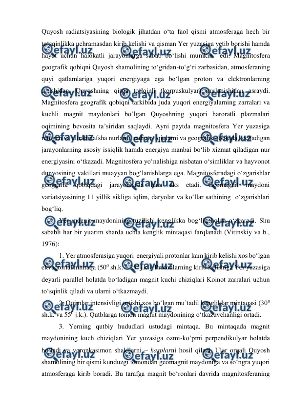  
 
Quyosh radiatsiyasining biologik jihatdan o‘ta faol qismi atmosferaga hech bir 
to‘sqinlikka uchramasdan kirib kelishi va qisman Yer yuzasiga yetib borishi hamda 
hayot uchun halokatli jarayonlarga sabab bo‘lishi mumkin  edi. Magnitosfera 
geografik qobiqni Quyosh shamolining to‘gridan-to‘g‘ri zarbasidan, atmosferaning 
quyi qatlamlariga yuqori energiyaga ega bo‘lgan proton va elektronlarning 
o‘tishidan, Quyoshning qisqa to‘lqinli (korpuskulyar) nurlanishidan asraydi. 
Magnitosfera geografik qobiqni tarkibida juda yuqori energiyalarning zarralari va 
kuchli magnit maydonlari bo‘lgan Quyoshning yuqori haroratli plazmalari 
oqimining bevosita ta’siridan saqlaydi. Ayni paytda magnitosfera Yer yuzasiga 
rentgen va ultrabinafsha nurlarni, radioto‘lqinlarni va geografik qobiqda kechadigan 
jarayonlarning asosiy issiqlik hamda energiya manbai bo‘lib xizmat qiladigan nur 
energiyasini o‘tkazadi. Magnitosfera yo‘nalishiga nisbatan o‘simliklar va hayvonot 
dunyosining vakillari muayyan bog‘lanishlarga ega. Magnitosferadagi o‘zgarishlar 
geografik qobiqdagi jarayonlarda ham aks etadi. Geomagnit maydoni 
variatsiyasining 11 yillik sikliga iqlim, daryolar va ko‘llar sathining  o‘zgarishlari 
bog‘liq.  
  
 
Yer magnit maydonining tuzilishi kenglikka bog‘liq holda o‘zgaradi. Shu 
sababli har bir yuarim sharda uchta kenglik mintaqasi farqlanadi (Vitinskiy va b., 
1976): 
1. Yer atmosferasiga yuqori  energiyali protonlar kam kirib kelishi xos bo‘lgan 
ekvaqtorial mintaqa (500 sh.k. – 250 j.k.). Protonlarning kirib kelishiga Yer yuzasiga 
deyarli parallel holatda bo‘ladigan magnit kuchi chiziqlari Koinot zarralari uchun 
to‘sqinlik qiladi va ularni o‘tkazmaydi. 
2. Oqimlar intensivligi ortishi xos bo‘lgan mu’tadil kengliklar mintaqasi (300 
sh.k. va 550 j.k.). Qutblarga tomon magnit maydonining o‘tkazuvchanligi ortadi. 
3. Yerning qutbiy hududlari ustudagi mintaqa. Bu mintaqada magnit 
maydonining kuch chiziqlari Yer yuzasiga ozmi-ko‘pmi perpendikulyar holatda 
bo‘ladi va voronkasimon shakllarni – kasplarni hosil qiladi. Ular orqali Quyosh 
shamolining bir qismi kunduzgi tomondan geomagnit maydoniga va so‘ngra yuqori 
atmosferaga kirib boradi. Bu tarafga magnit bo‘ronlari davrida magnitosferaning 
