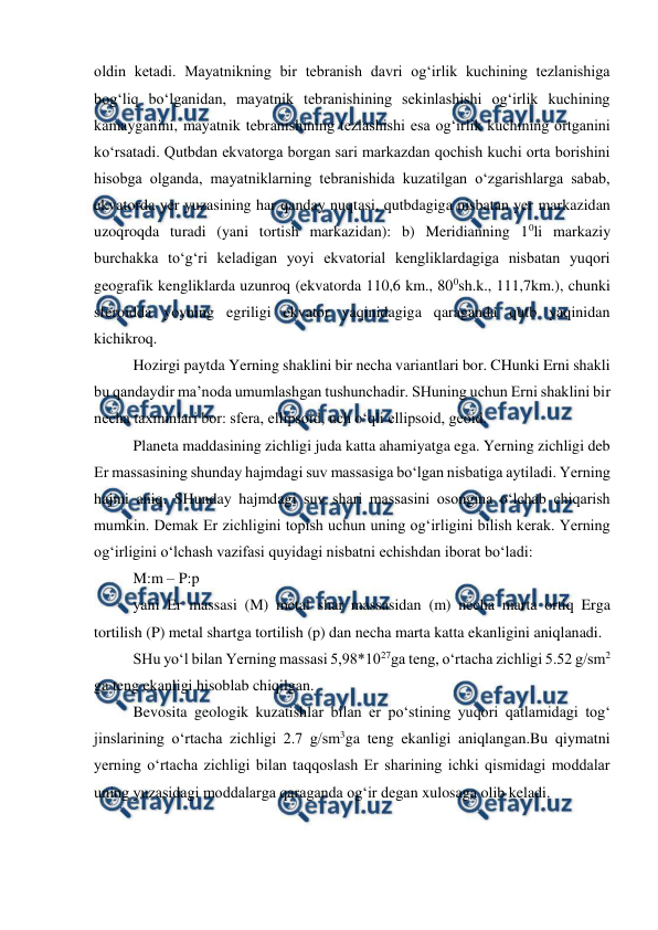  
 
oldin ketadi. Mayatnikning bir tebranish davri og‘irlik kuchining tezlanishiga 
bog‘liq bo‘lganidan, mayatnik tebranishining sekinlashishi og‘irlik kuchining 
kamayganini, mayatnik tebranishining tezlashishi esa og‘irlik kuchining ortganini 
ko‘rsatadi. Qutbdan ekvatorga borgan sari markazdan qochish kuchi orta borishini 
hisobga olganda, mayatniklarning tebranishida kuzatilgan o‘zgarishlarga sabab, 
ekvatorda yer yuzasining har qanday nuqtasi, qutbdagiga nisbatan yer markazidan 
uzoqroqda turadi (yani tortish markazidan): b) Meridianning 10li markaziy 
burchakka to‘g‘ri keladigan yoyi ekvatorial kengliklardagiga nisbatan yuqori 
geografik kengliklarda uzunroq (ekvatorda 110,6 km., 800sh.k., 111,7km.), chunki 
sferoidda yoyning egriligi ekvator yaqinidagiga qaraganda qutb yaqinidan 
kichikroq. 
 
Hozirgi paytda Yerning shaklini bir necha variantlari bor. CHunki Erni shakli 
bu qandaydir ma’noda umumlashgan tushunchadir. SHuning uchun Erni shaklini bir 
necha taxminlari bor: sfera, ellipsoid, uch o‘qli ellipsoid, geoid. 
Planeta maddasining zichligi juda katta ahamiyatga ega. Yerning zichligi deb 
Er massasining shunday hajmdagi suv massasiga bo‘lgan nisbatiga aytiladi. Yerning 
hajmi aniq. SHunday hajmdagi suv shari massasini osongina o‘lchab chiqarish 
mumkin. Demak Er zichligini topish uchun uning og‘irligini bilish kerak. Yerning 
og‘irligini o‘lchash vazifasi quyidagi nisbatni echishdan iborat bo‘ladi: 
M:m – P:p 
yani Er massasi (M) metal shar massasidan (m) necha marta ortiq Erga 
tortilish (P) metal shartga tortilish (p) dan necha marta katta ekanligini aniqlanadi. 
SHu yo‘l bilan Yerning massasi 5,98*1027ga teng, o‘rtacha zichligi 5.52 g/sm2 
ga teng ekanligi hisoblab chiqilgan. 
Bevosita geologik kuzatishlar bilan er po‘stining yuqori qatlamidagi tog‘ 
jinslarining o‘rtacha zichligi 2.7 g/sm3ga teng ekanligi aniqlangan.Bu qiymatni 
yerning o‘rtacha zichligi bilan taqqoslash Er sharining ichki qismidagi moddalar 
uning yuzasidagi moddalarga qaraganda og‘ir degan xulosaga olib keladi. 
